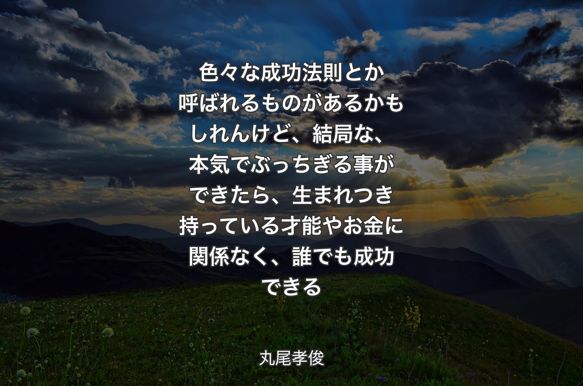 色々な成功法則とか呼ばれるものがあるかもしれんけど、結局な、本気でぶっちぎる事ができたら、生まれつき持っている才能やお金に関係なく、誰でも成功できる - 丸尾孝俊