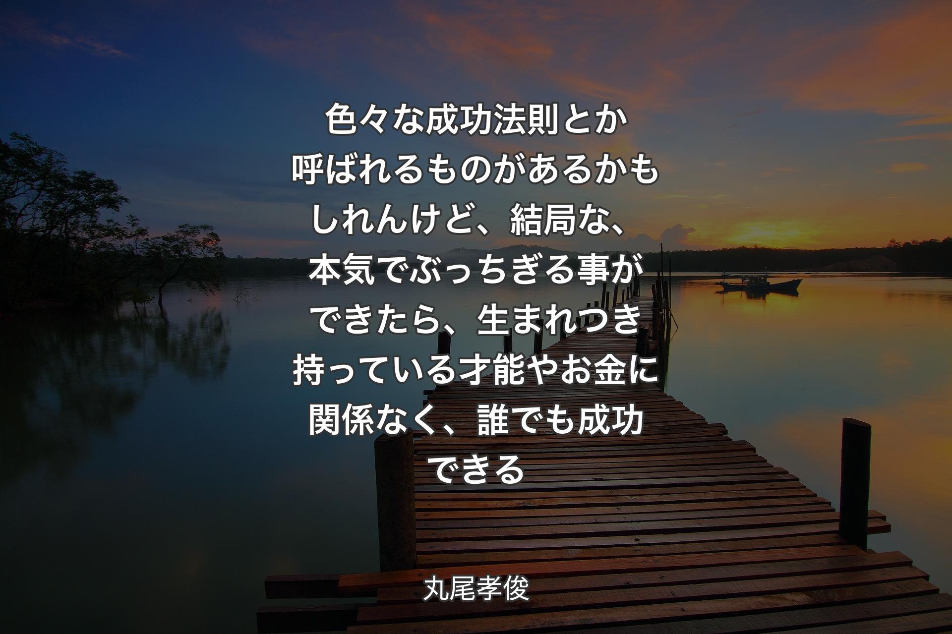 【背景3】色々な成功法則とか呼ばれるものがあるかもしれんけど、結局な、本気でぶっちぎる事ができたら、生まれつき持っている才能やお金に関係なく、誰でも成功できる - 丸尾孝俊