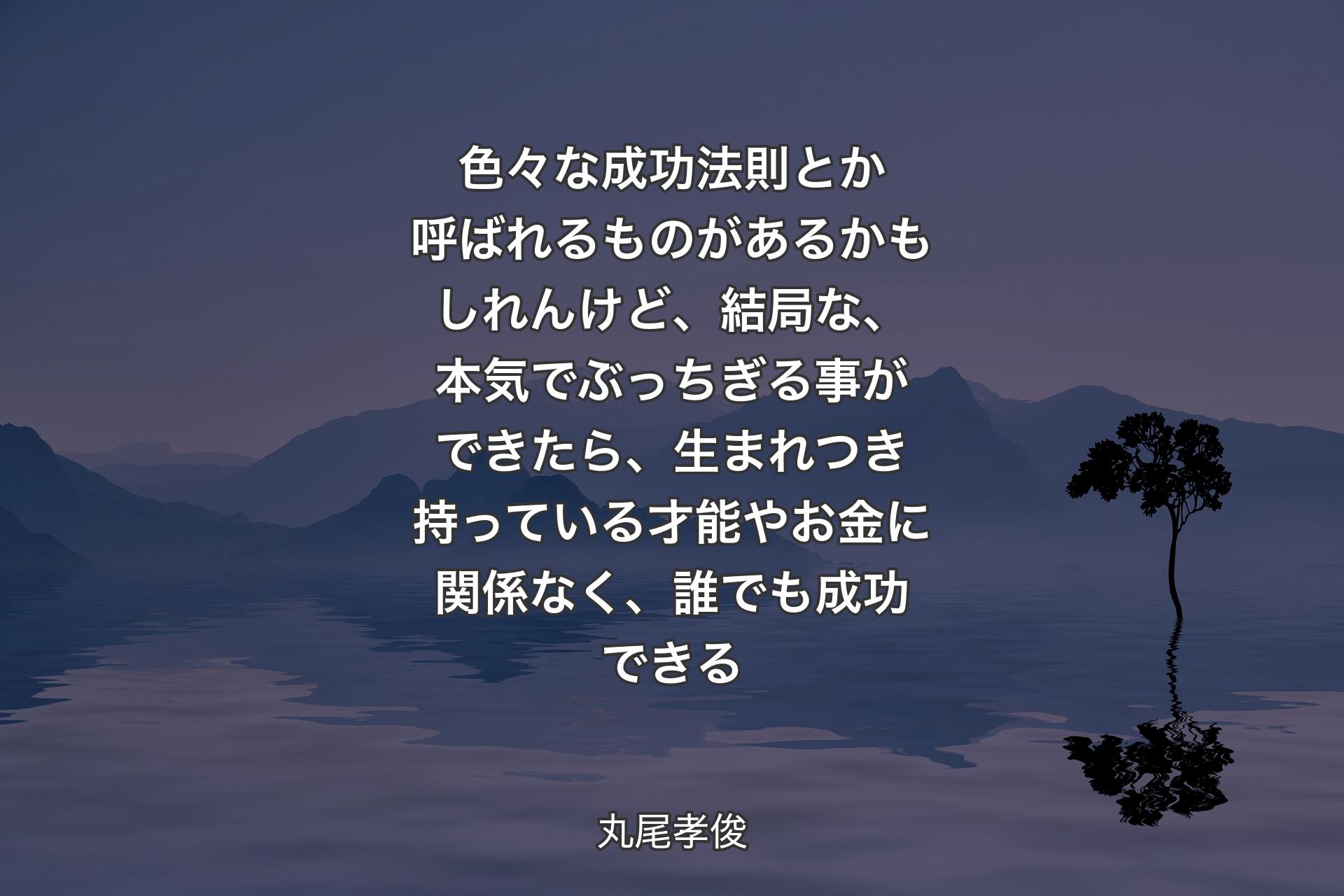 【背景4】色々な成功法則とか呼ばれるものがあるかもしれんけど、結局な、本気でぶっちぎる事ができたら、生まれつき持っている才能やお金に関係なく、誰でも成功できる - 丸尾孝俊