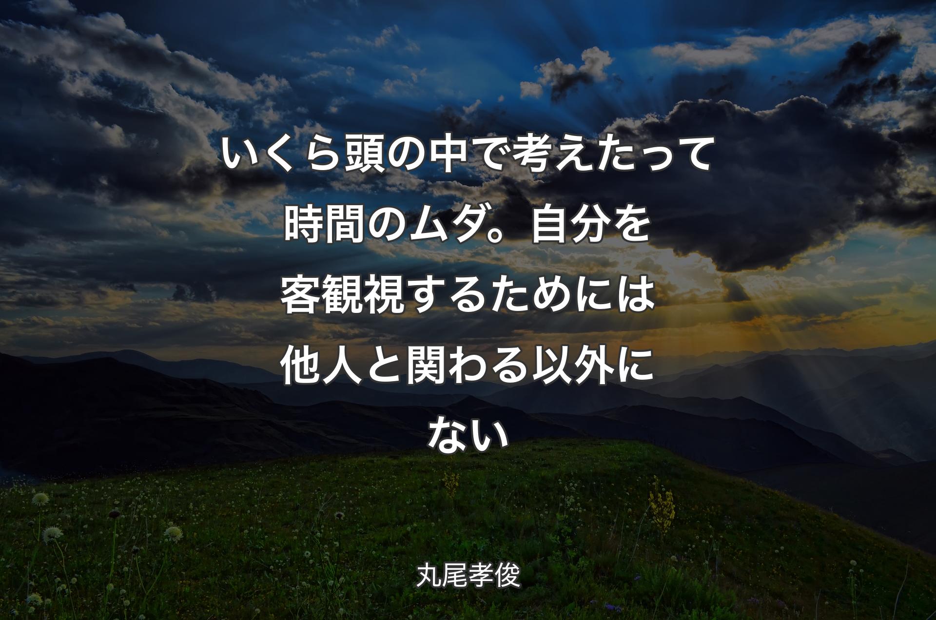 いくら頭の中で考えたって時間のムダ。自分を客観視するためには他人と関わる以外にない - 丸尾孝俊