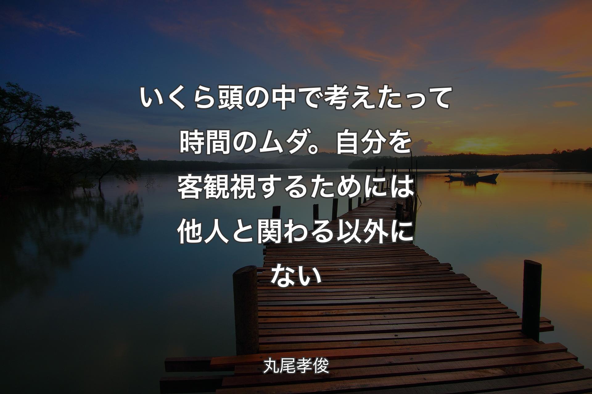 いくら頭の中で考えたって時間のムダ。自分を客観視するためには他人と関わる以外にない - 丸尾孝俊