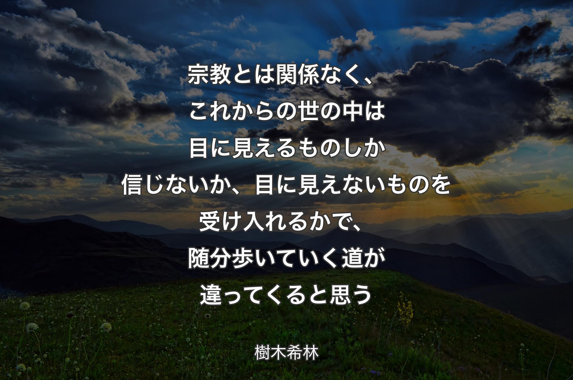 宗教とは関係なく、これからの世の中は目��に見えるものしか信じないか、目に見えないものを受け入れるかで、随分歩いていく道が違ってくると思う - 樹木希林