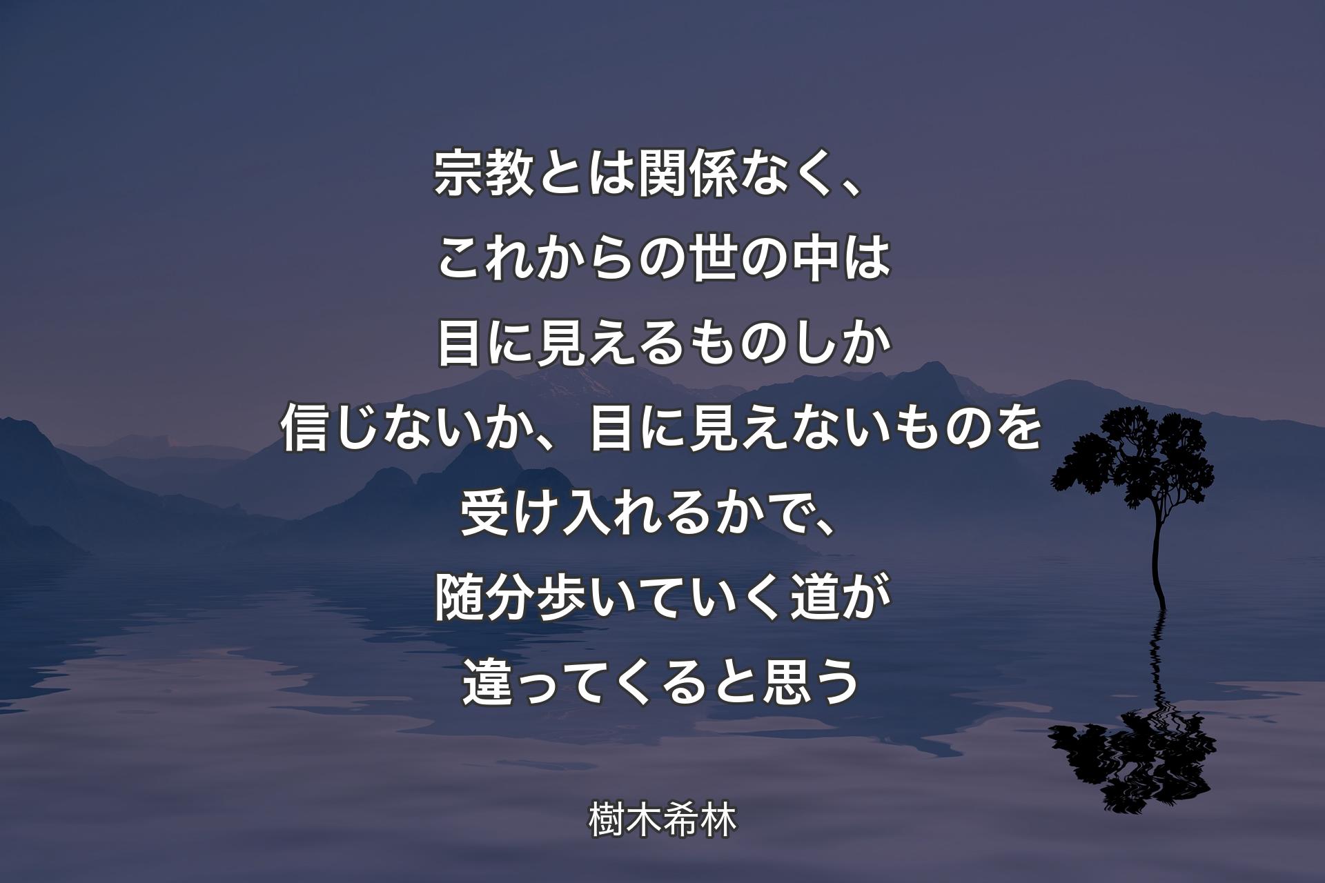 宗教とは関係なく、これからの世の中は目に見えるものしか信じないか、目に見えないものを受け入れるかで、随分歩いていく道が違ってくると思う - 樹木希林