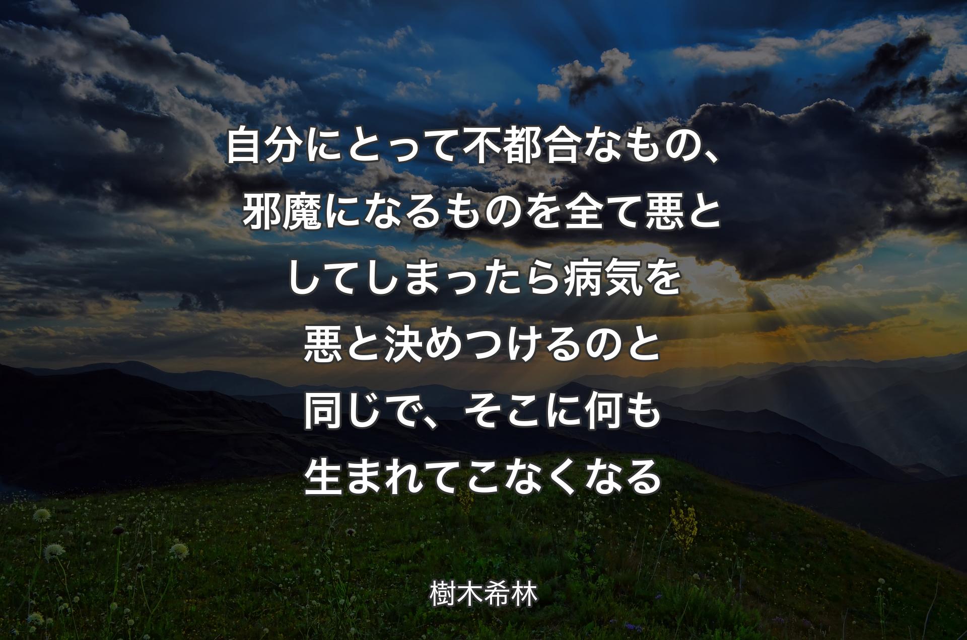 自分にとって不都合なもの、邪魔になるものを全て悪としてしまったら病気を悪と決めつけるのと同じで、そこに何も生まれてこなくなる - 樹木希林