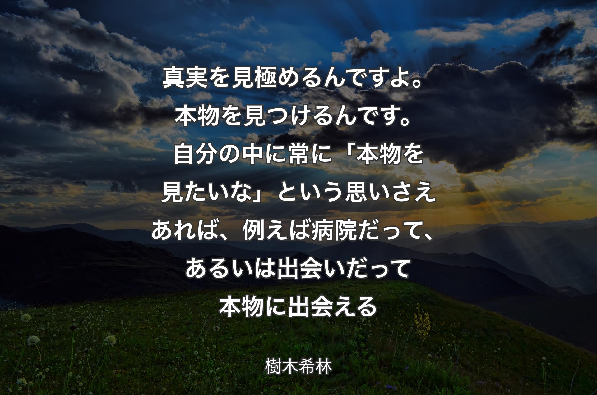 真実を見極めるんですよ。本物を見つけるんです。自分の中に常に「本物を見たいな」という思いさえあれば、例えば病院だって、あるいは出会いだって本物に出会える - 樹木希林