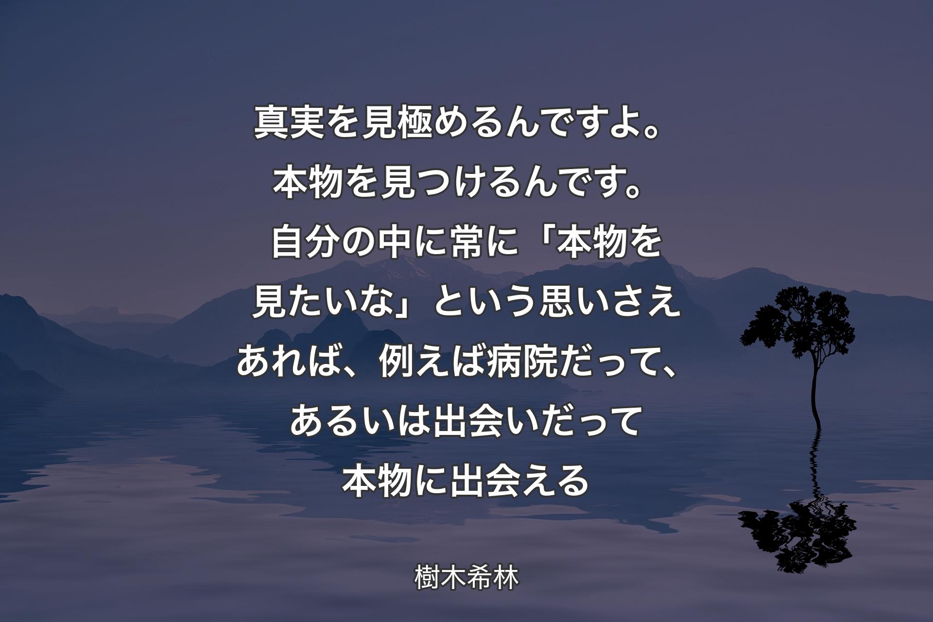 【背景4】真実を見極めるんですよ。本物を見つけるんです。自分の中に常に「本物を見たいな」という思いさえあれば、例えば病院だって、あるいは出会いだって本物に出会える - 樹木希林