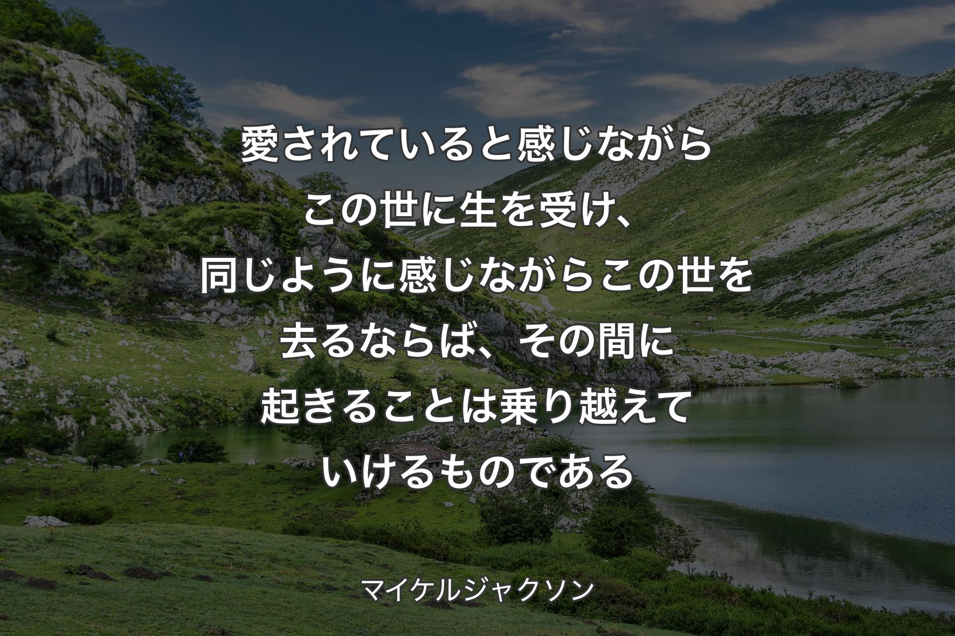 愛されていると感じながらこの世に生を受け、同じように感じながらこの世を去るならば、その間に起きることは乗り越えていけるものである - マイケルジャクソン