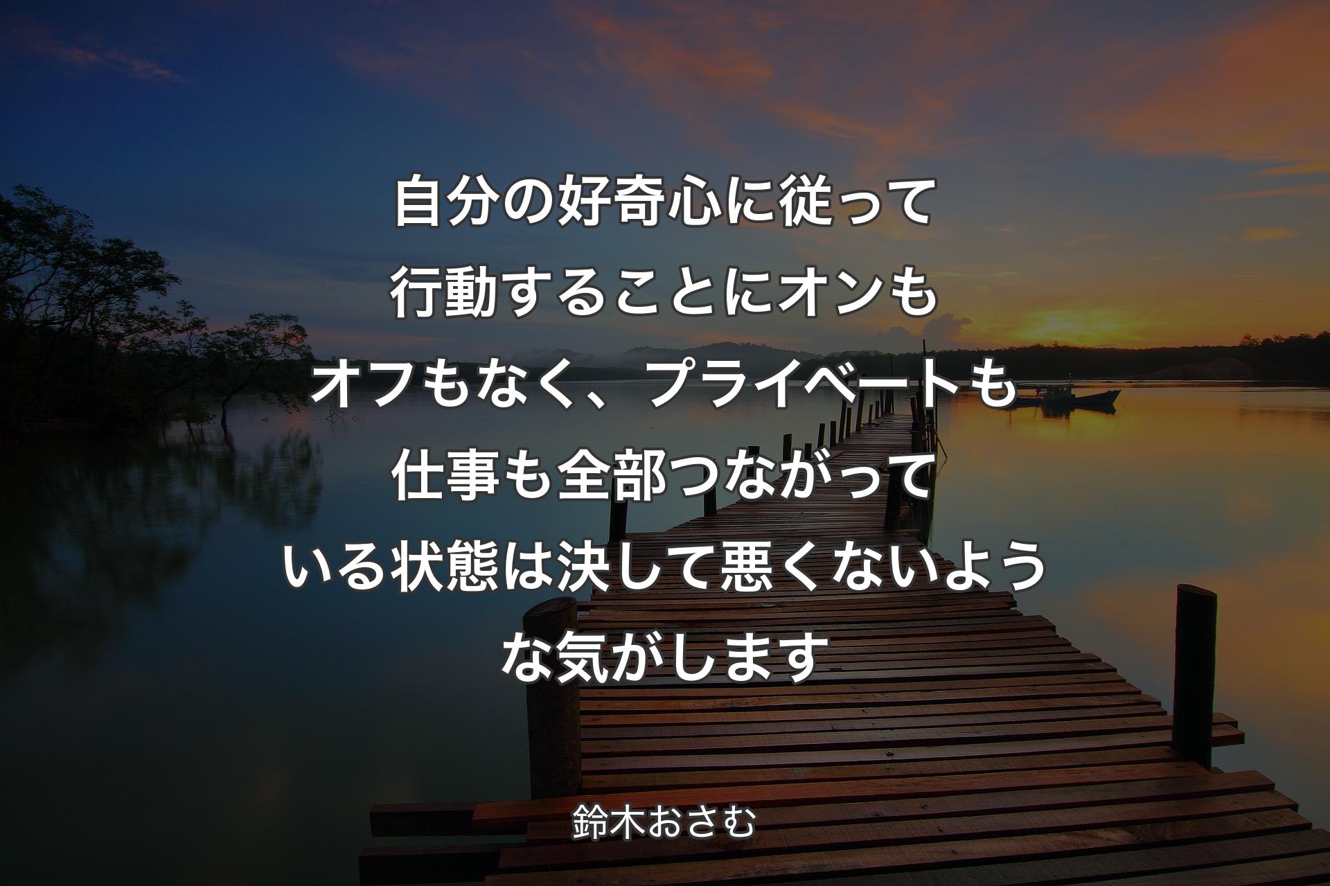 自分の好奇心に従って行動することにオンもオフもなく、プライベートも仕事も全部つながっている状態は決して悪くないような気がします - 鈴木おさむ