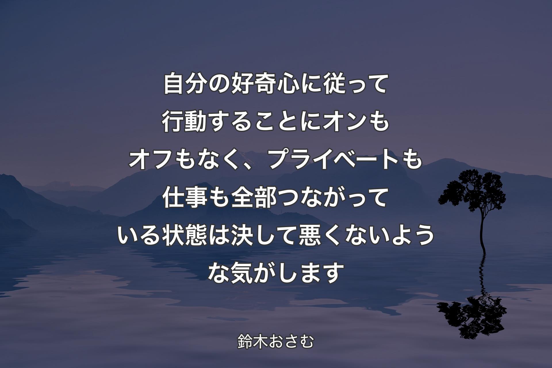 自分の好奇心に従って行動することにオンもオフもなく、プライベートも仕事も全部つながっている状態は決して悪くないような気がします - 鈴木おさむ