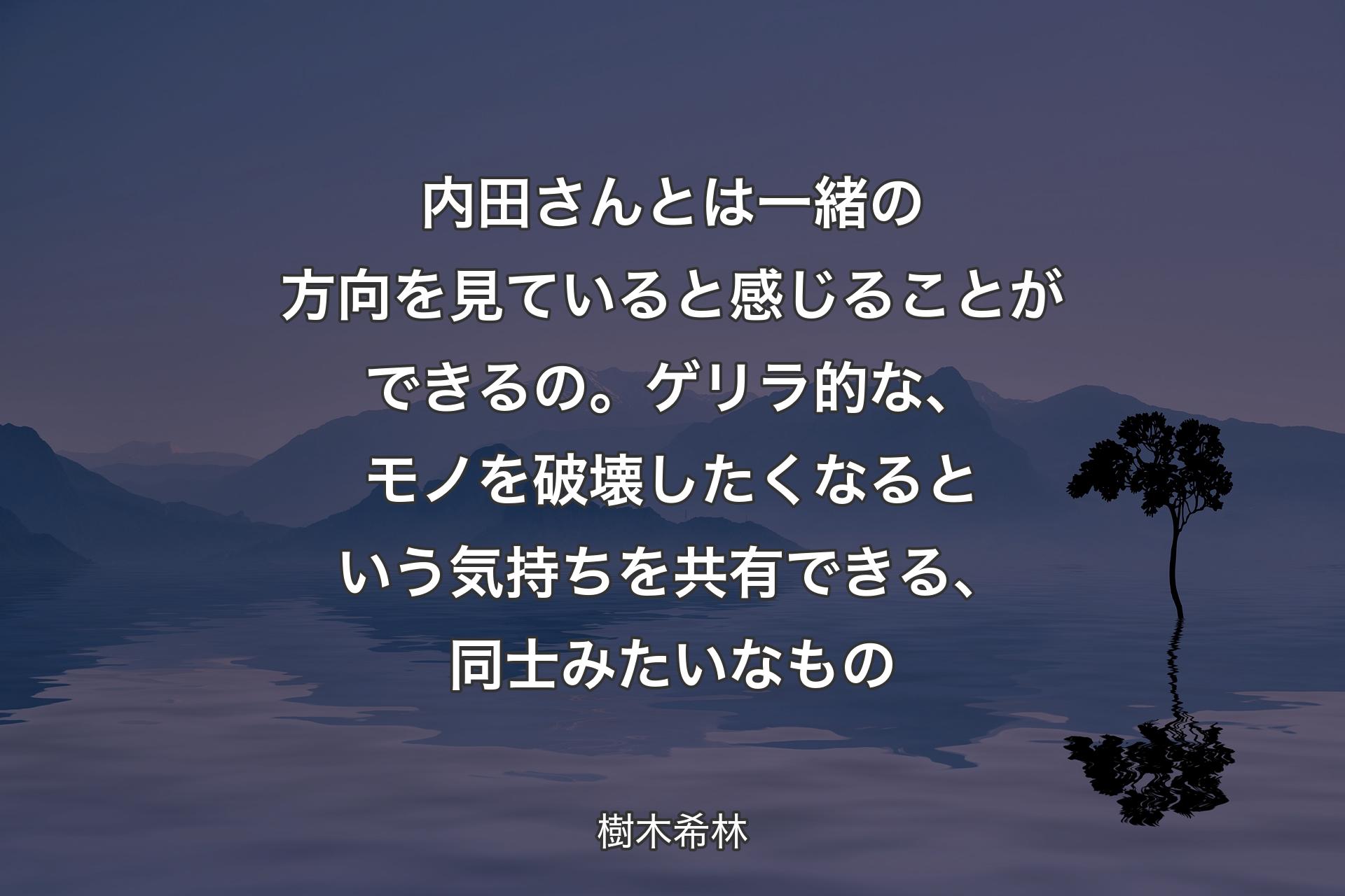 内田さんとは一緒の方向を見ていると感じることができるの。ゲリラ的な、モノを破壊したくなるという気持ちを共有できる、同士みたいなもの - 樹木希林