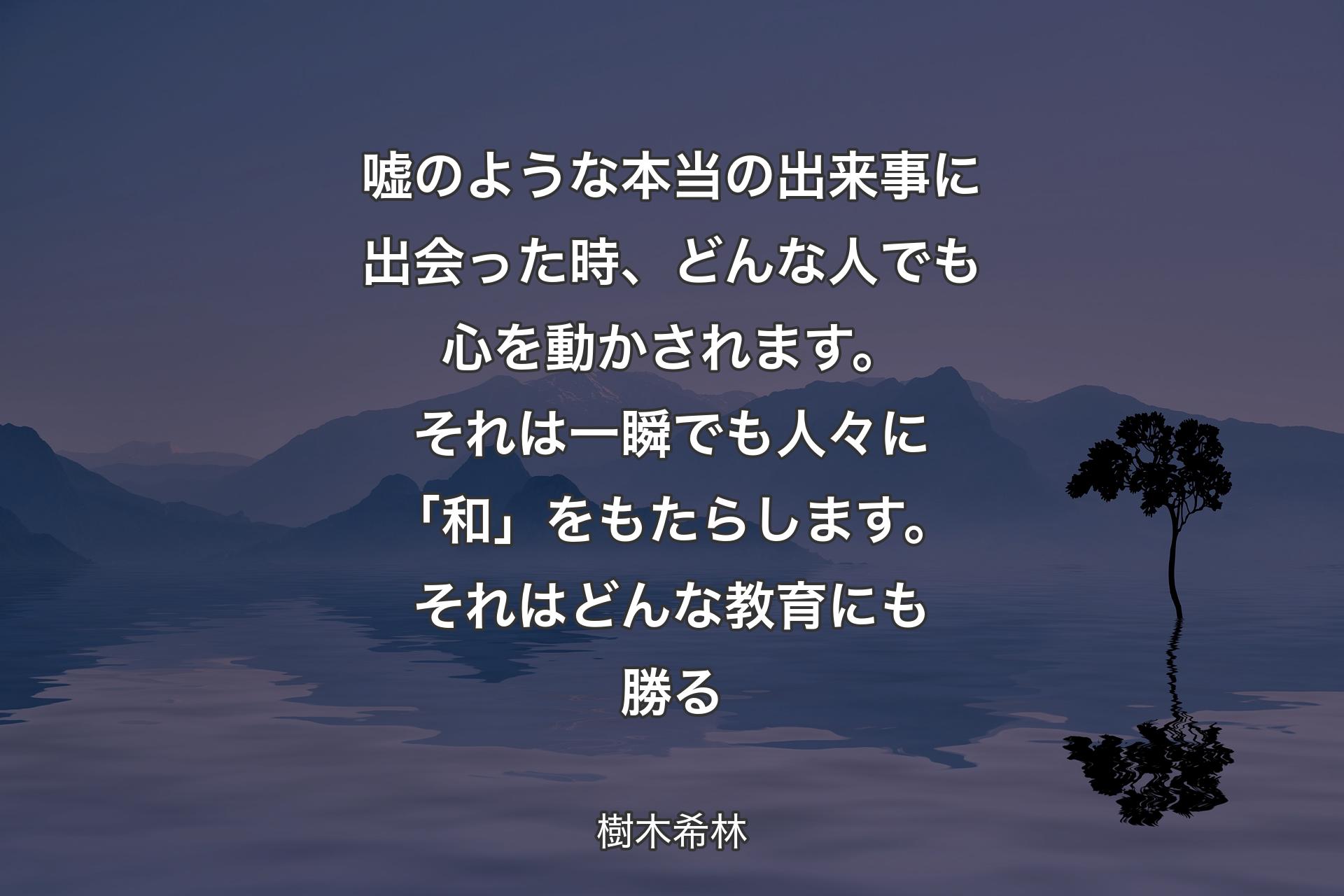 【背景4】嘘のような本当の出来事に出会った時、どんな人でも心を動かされます。それは一瞬でも人々に「和」をもたらします。それはどんな教育にも勝る - 樹木希林