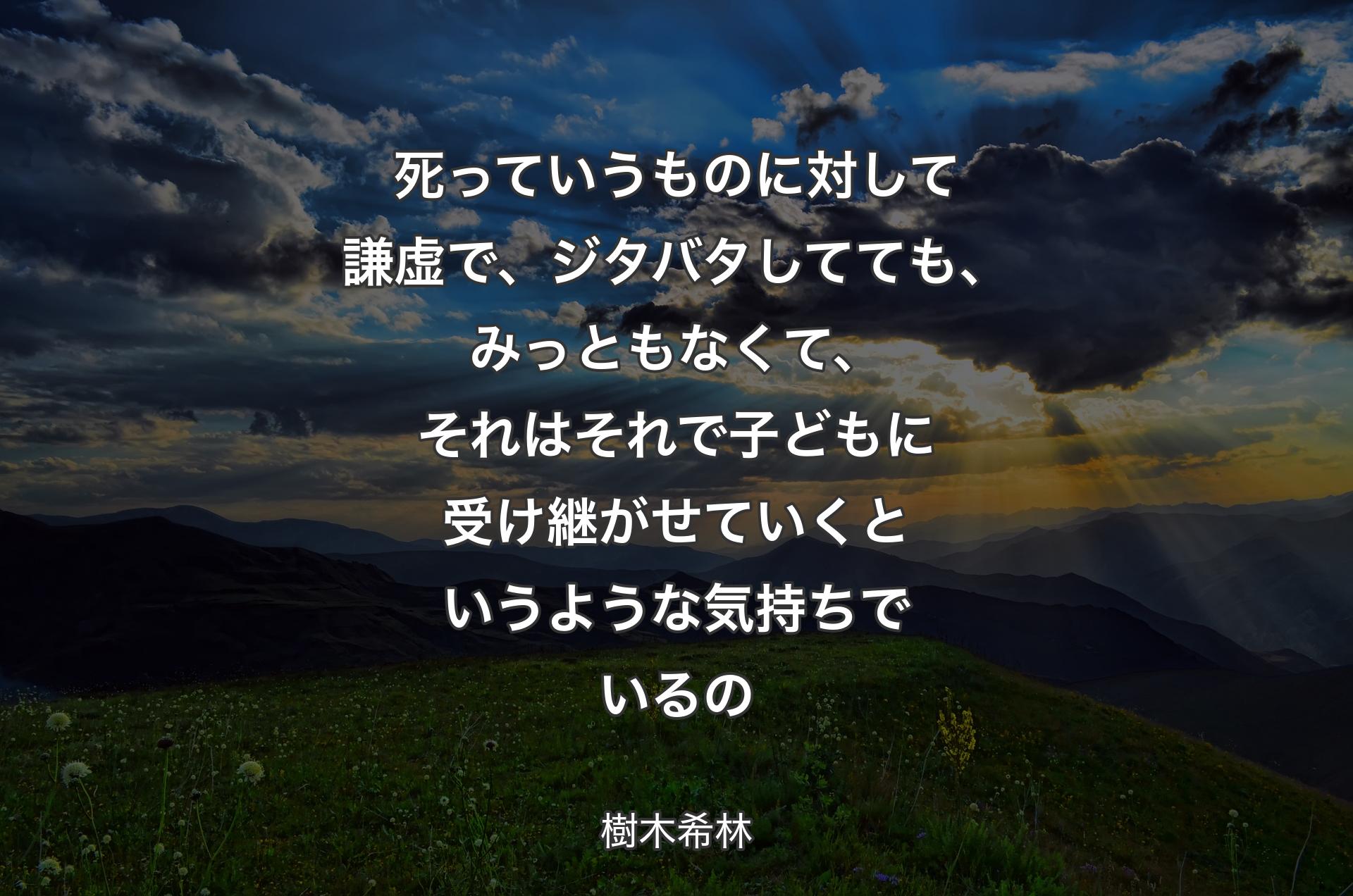 死っていうものに対して謙虚で、ジタバタしてても、みっともなくて、それはそれで子どもに受け継がせていくというような気持ちでいるの - 樹木希林