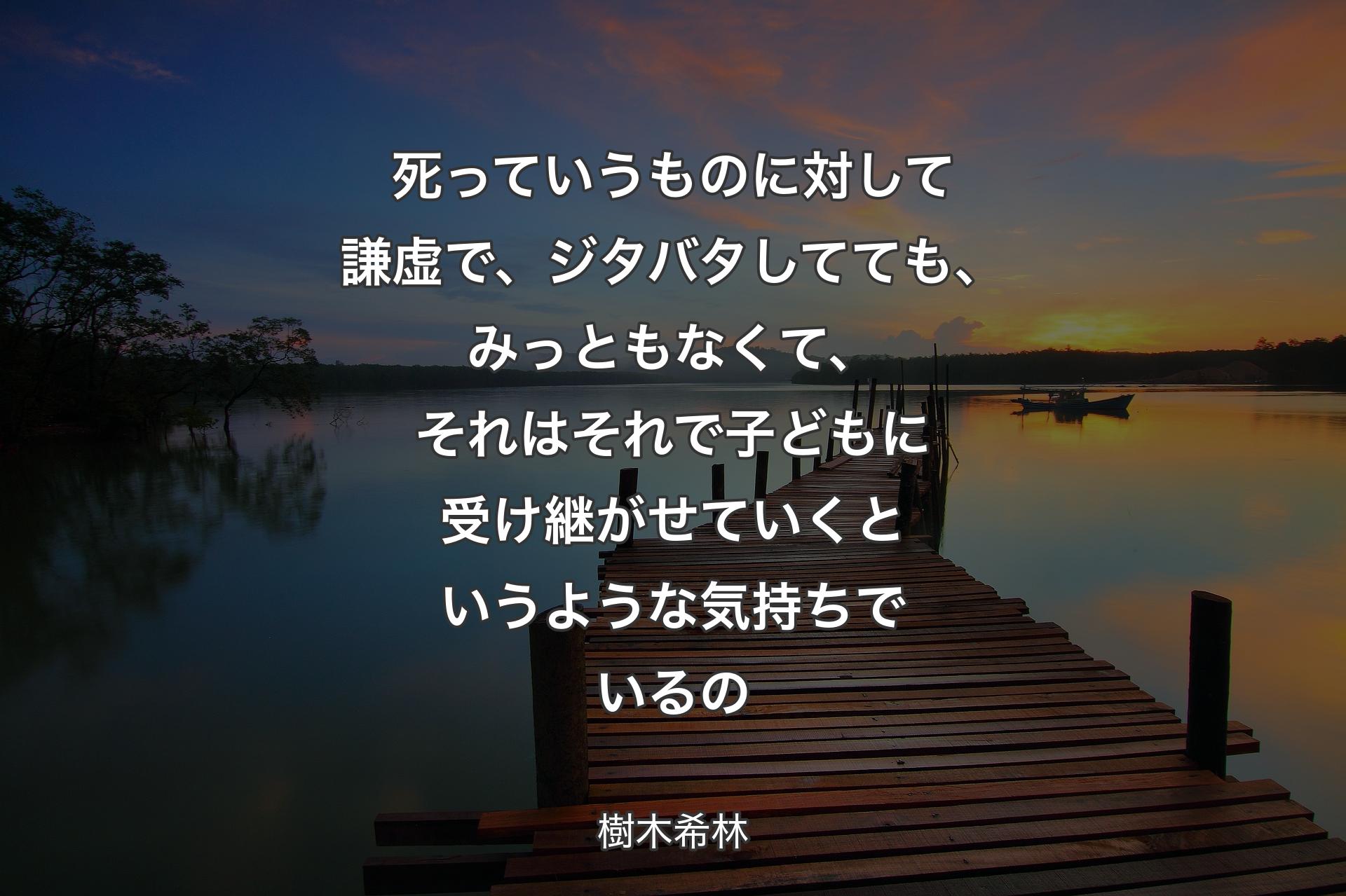 【背景3】死っていうものに対して謙虚で、ジタバタしてても、みっともなくて、それはそれで子どもに受け継がせていくというような気持ちでいるの - 樹木希林