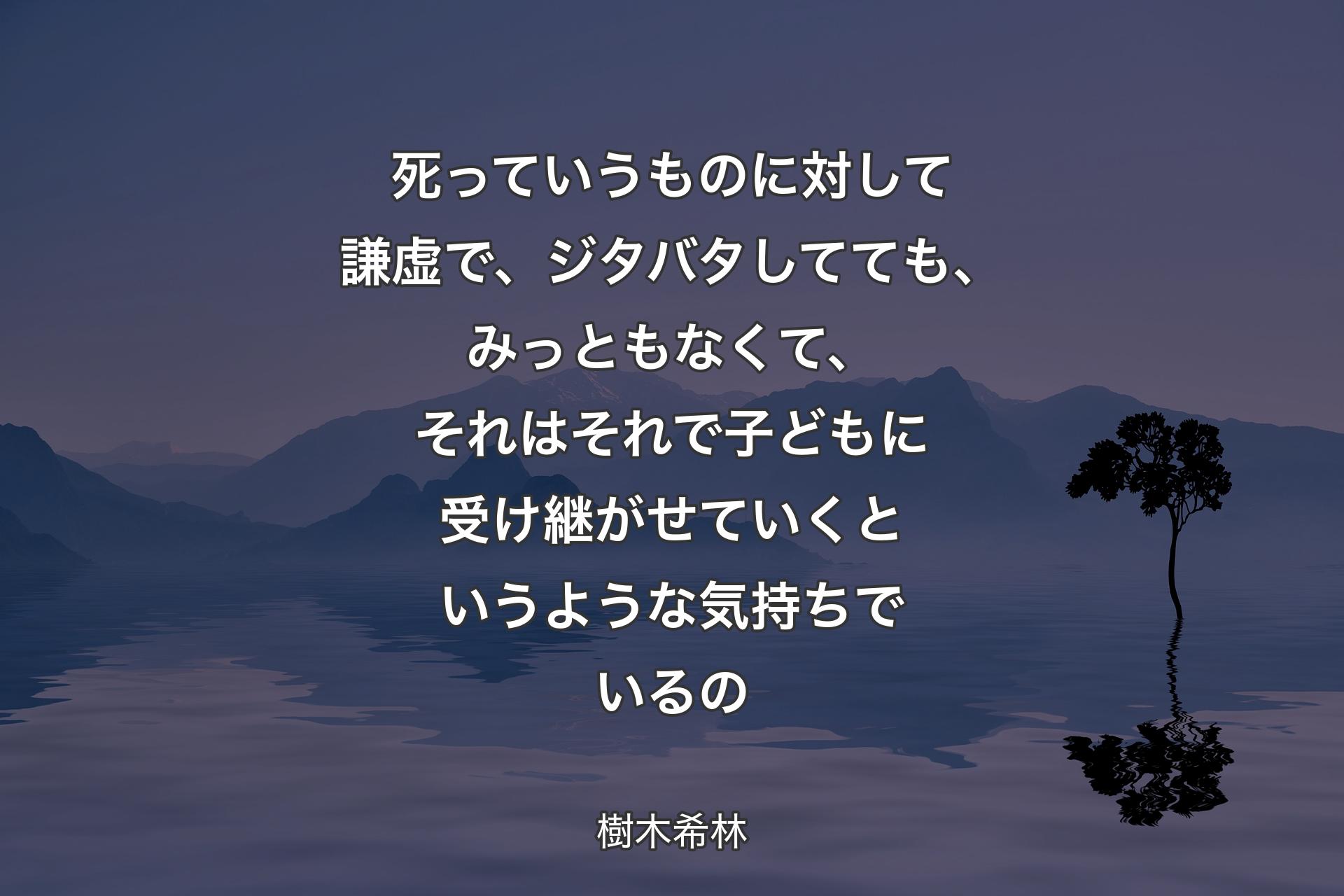 死っていうものに対して謙虚で、ジタバタしてても、みっともなくて、それはそれで子どもに受け継がせていくというような気持ちでいるの - 樹木希林