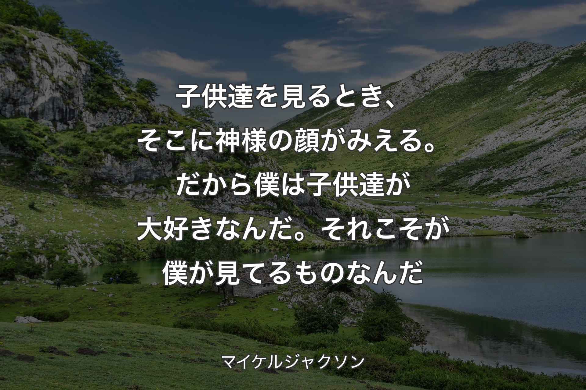 子供達を見るとき、そこに神様の顔がみえる。だから僕は子供達が大好きなんだ。それこそが僕が見てるものなんだ - マイケルジャクソン