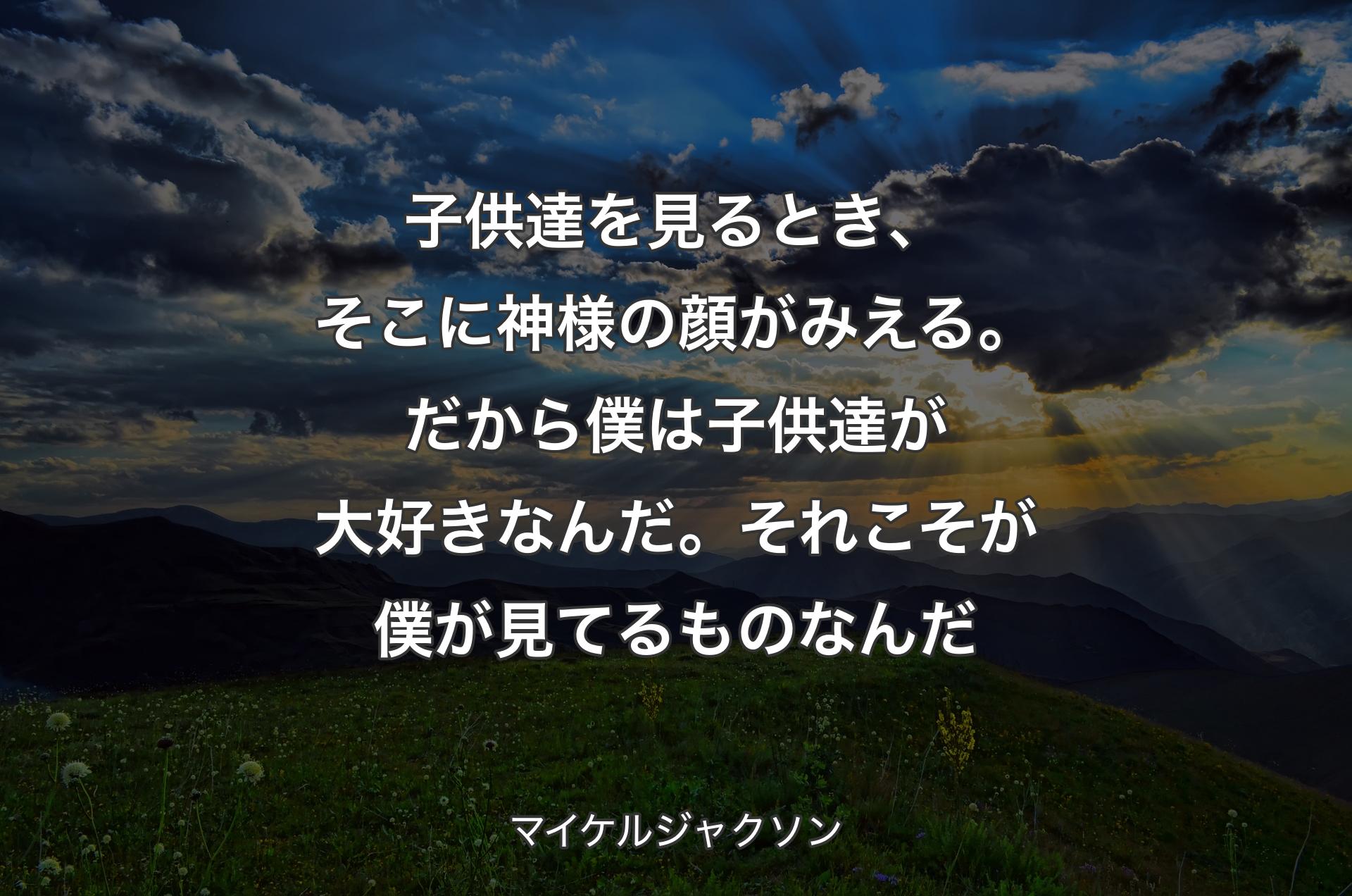 子供達を見るとき、そこに神様の顔がみえる。だから僕は子供達が大好きなんだ。それこそが僕が見てるものなんだ - マイケルジャクソン