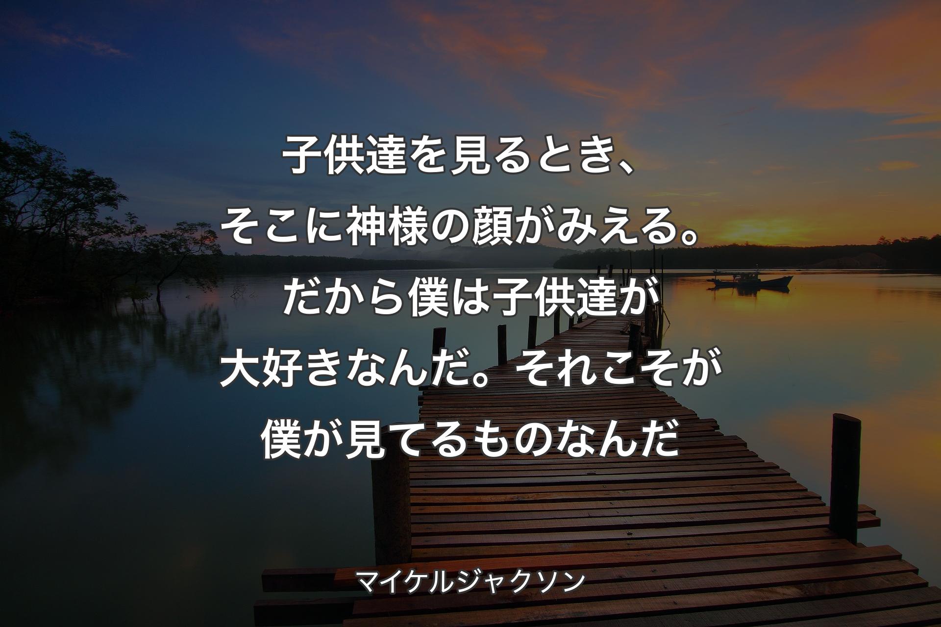 子供達を見るとき、そこに神様の顔がみえる。だから僕は子供達が大好きなんだ。それこそが僕が見てるものなんだ - マイケルジャクソン