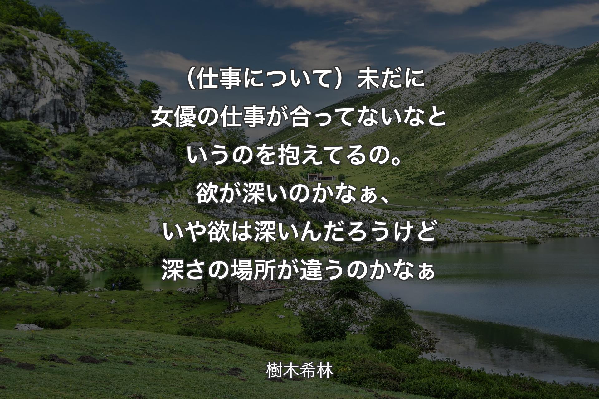 （仕事について）未だに女優の仕事が合ってないなというのを抱えてるの。欲が深いのかなぁ、いや欲は深いんだろうけど深さの場所が違うのかなぁ - 樹木希林