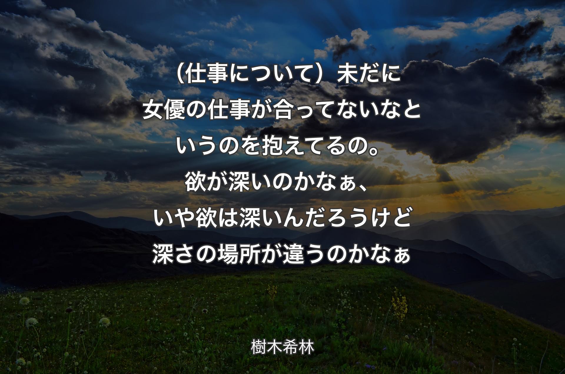 （仕事について）未だに女優の仕事が合ってないなというのを抱えてるの。欲が深いのかなぁ、いや欲は深いんだろうけど深さの場所が違うのかなぁ - 樹木希林