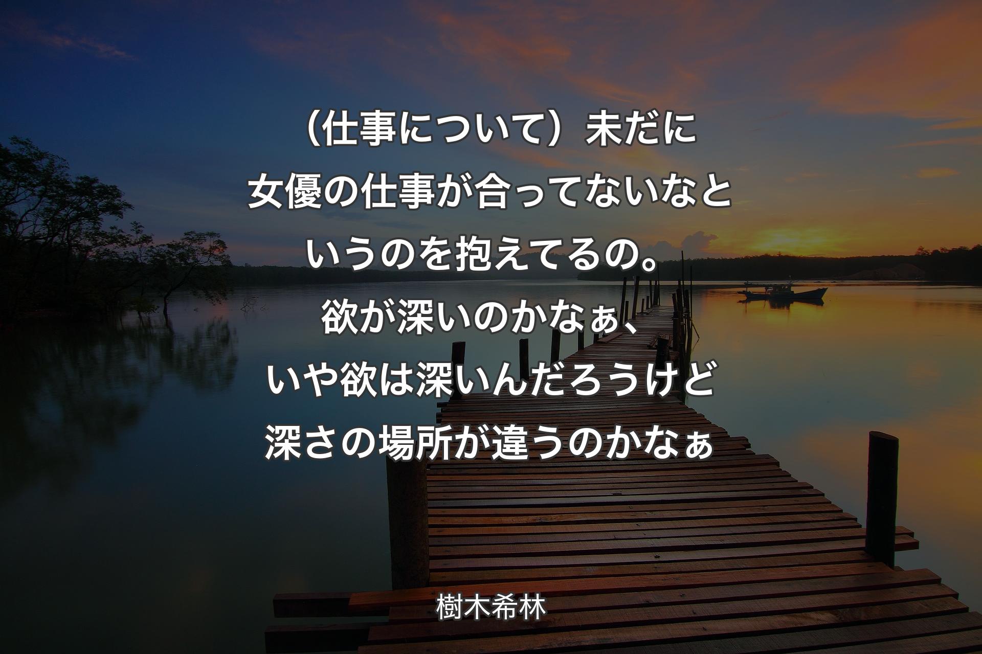 【背景3】（仕事について）未だに女優の仕事が合ってないなというのを抱えてるの。欲が深いのかなぁ、いや欲は深いんだろうけど深さの場所が違うのかなぁ - 樹木希林