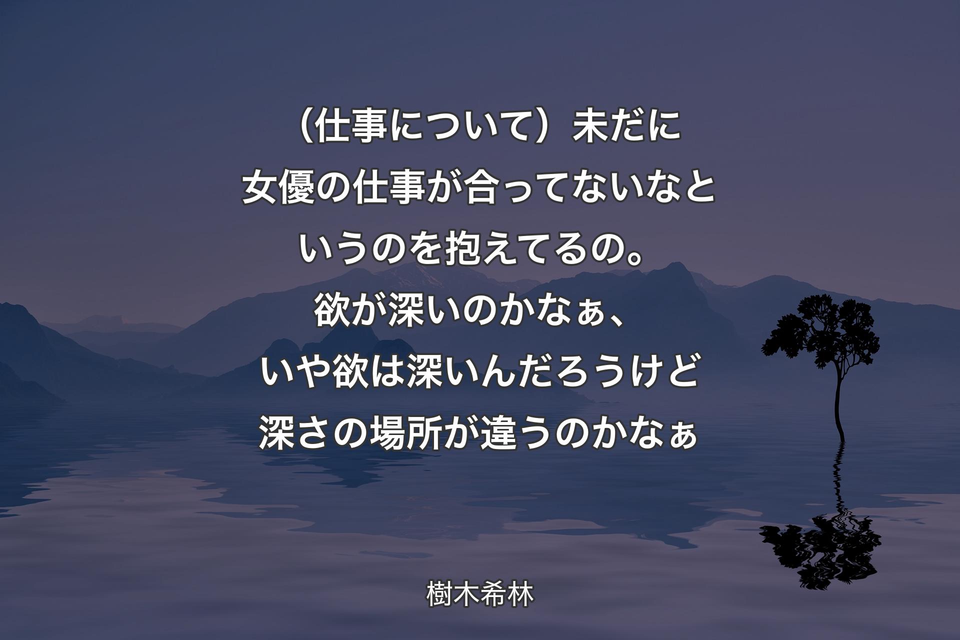 【背景4】（仕事について）未だに女優の仕事が合ってないなというのを抱えてるの。欲が深いのかなぁ、いや欲は深いんだろうけど深さの場所が違うのかなぁ - 樹木希林