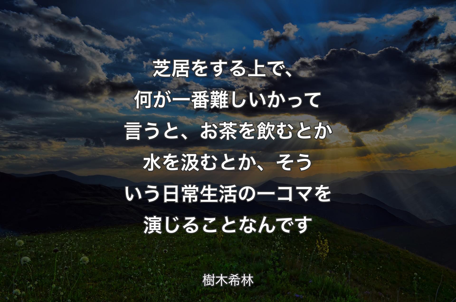 芝居をする上で、何が一番難しいかって言うと、お茶を飲むとか水を汲むとか、そういう日常生活の一コマを演じることなんです - 樹木希林