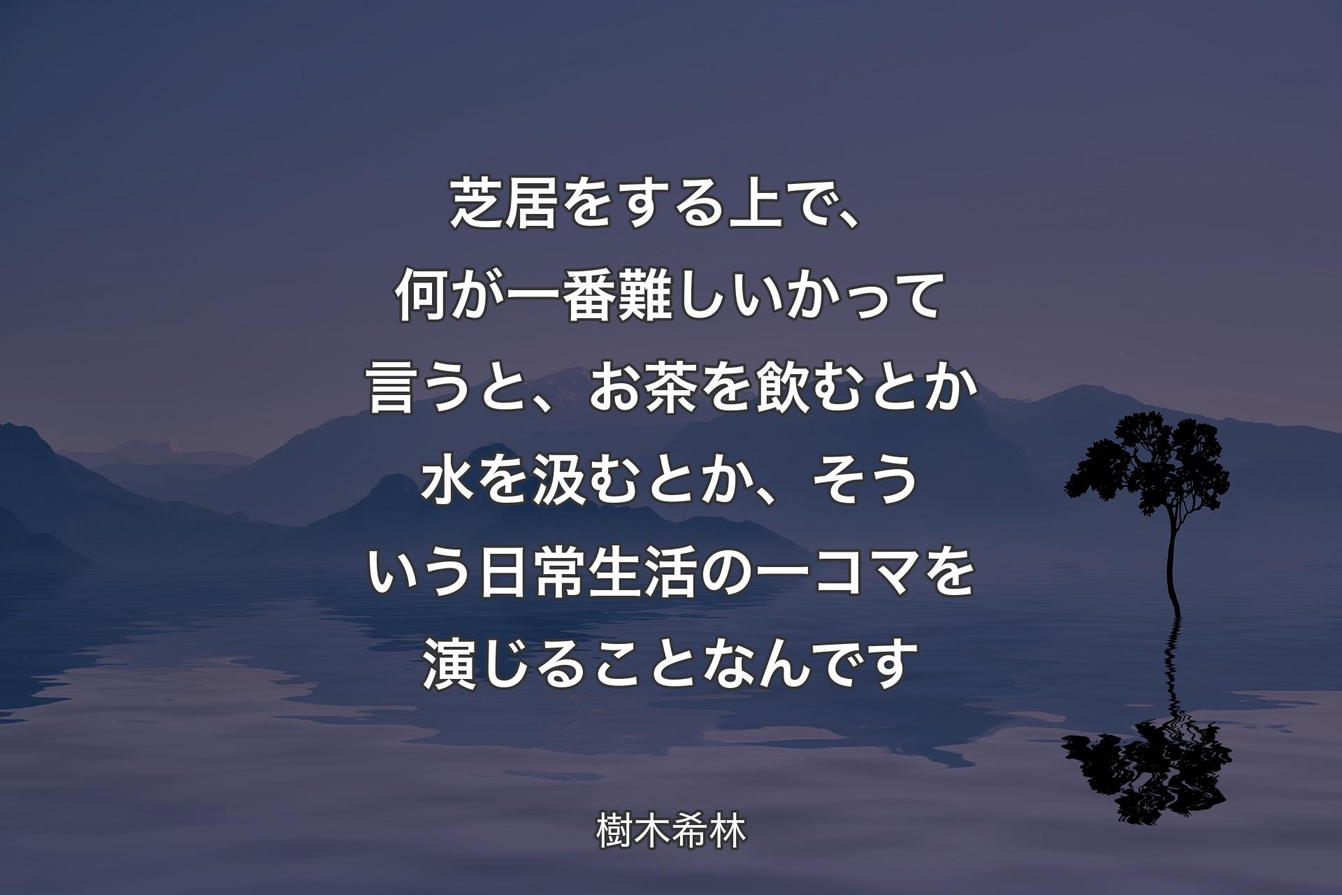 【背景4】芝居をする上で、何が一番難しいかって言うと、お茶を飲むとか水を汲むとか、そういう日常生活の一コマを演じることなんです - 樹木希林