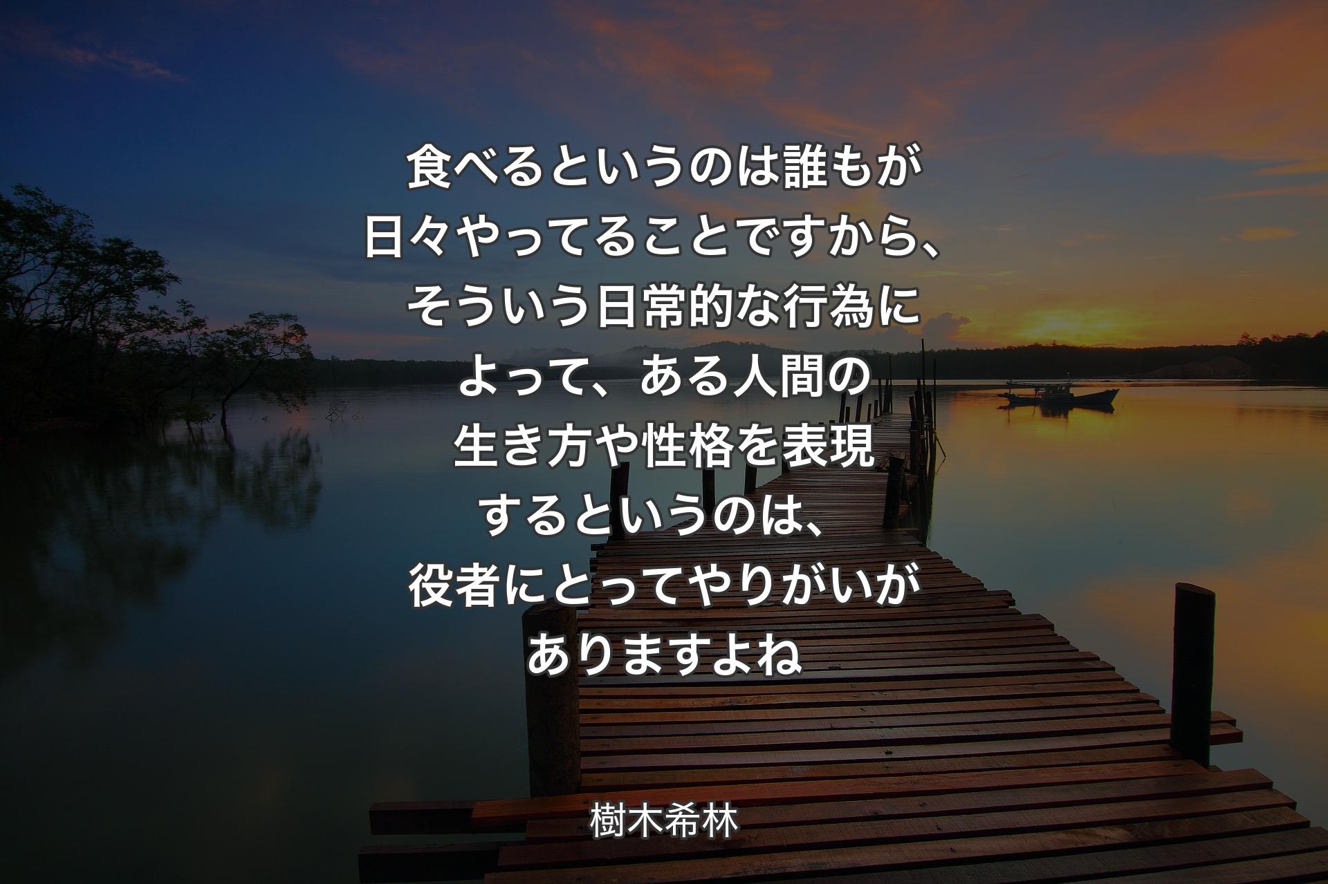 食べるというのは誰もが日々やってることですから、そういう日常的な行為に�よって、ある人間の生き方や性格を表現するというのは、役者にとってやりがいがありますよね - 樹木希林