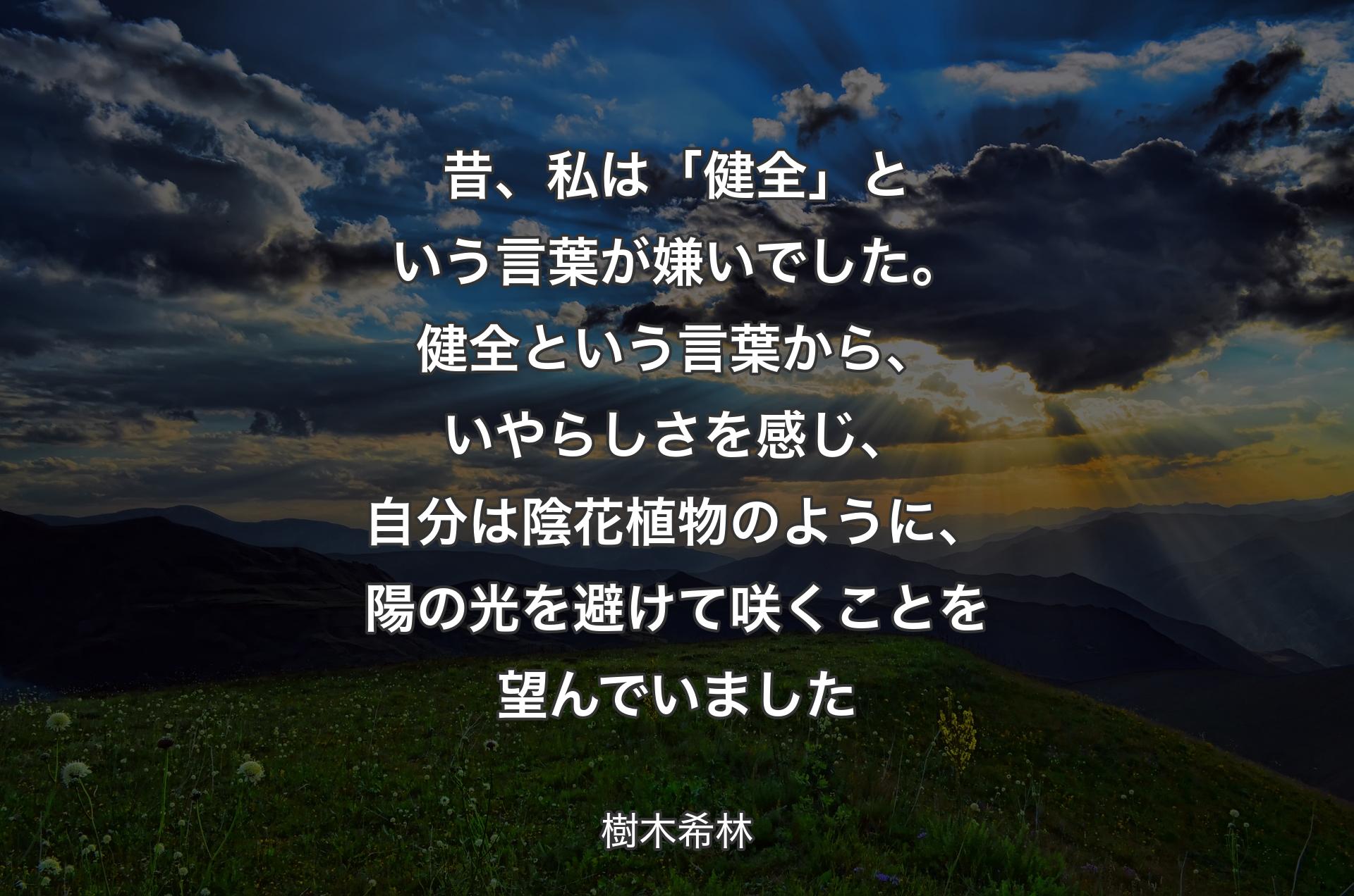 昔、私は「健全」という言葉が嫌いでした。健全という言葉から、いやらしさを感じ、自分は陰花植物のように、陽の光を避けて咲くことを望んでいました - 樹木希林