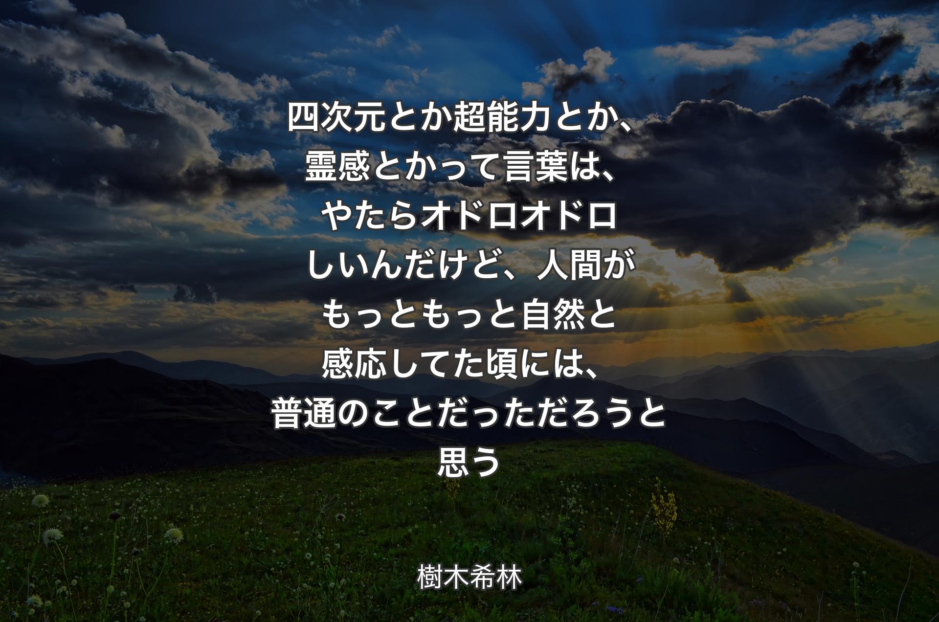 四次元とか超能力とか、霊感とかって言葉は、やたらオドロオドロしいんだけど、人間がもっともっと自然と感応してた頃には、普通のことだっただろうと思う - 樹木希林