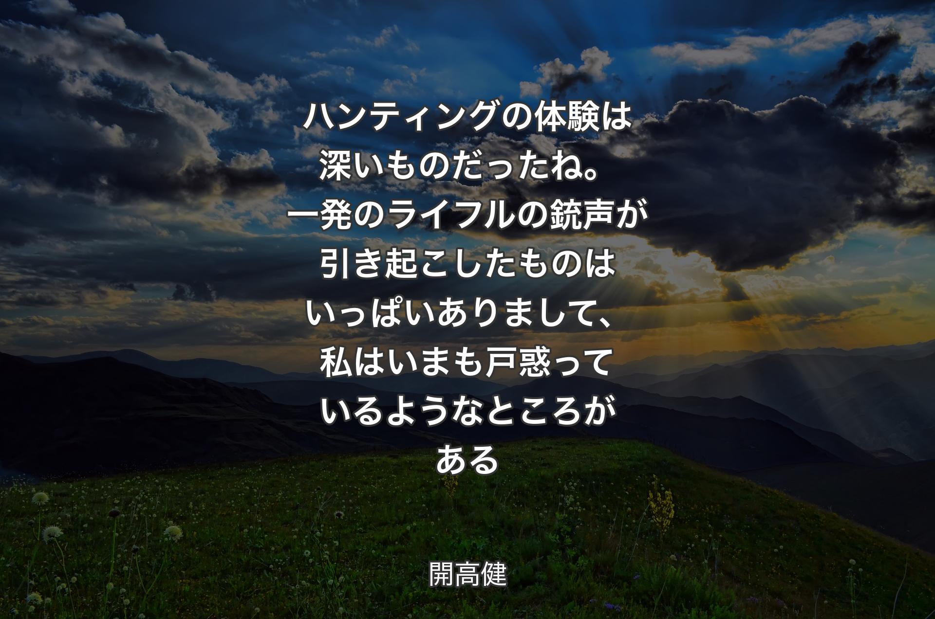 ハンティングの体験は深いものだったね。一発のライフルの銃声が引き起こしたものはいっぱいありまして、私はいまも戸惑っているようなところがある - 開高健