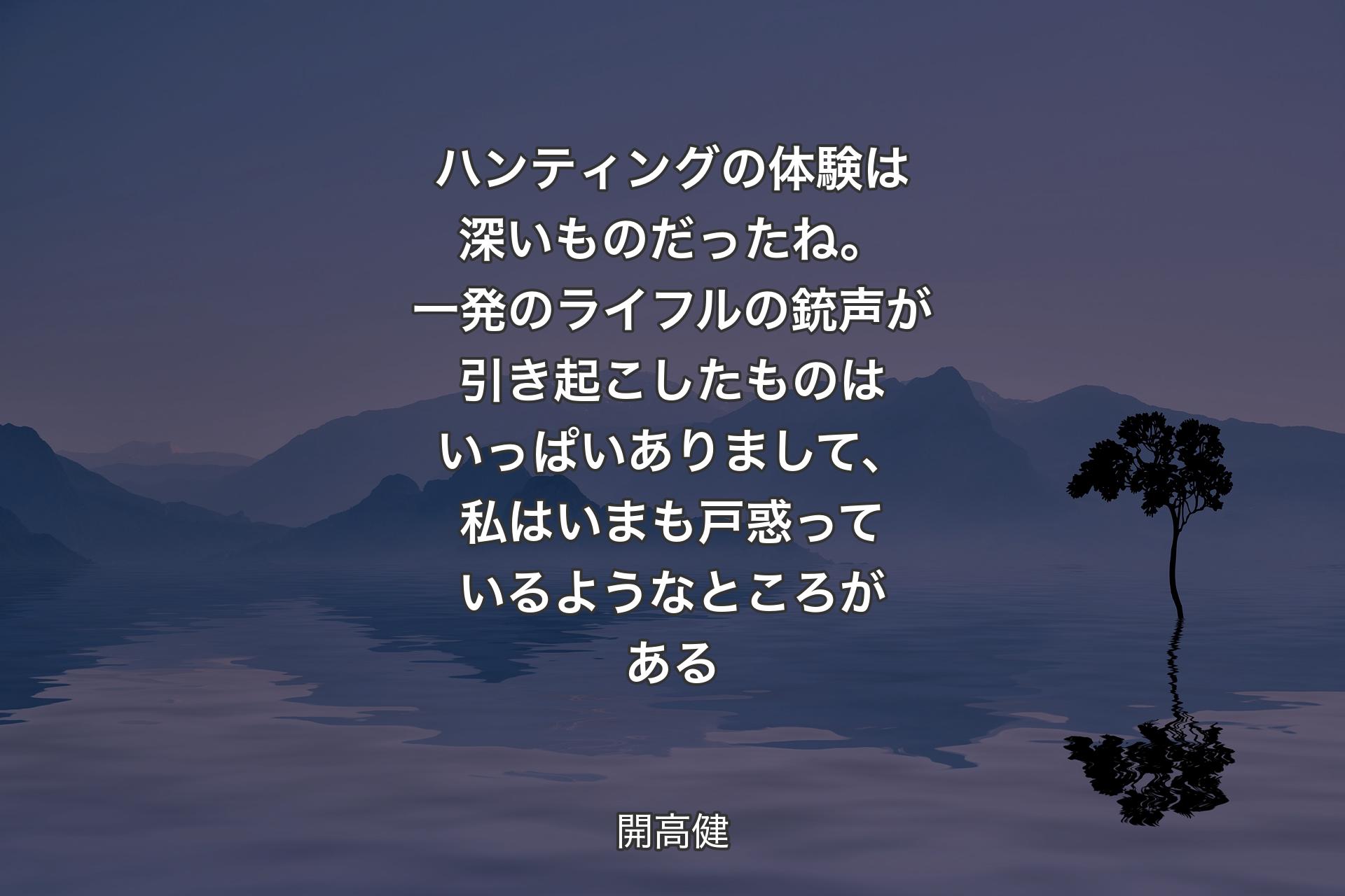 ハンティングの体験は深いものだったね。一発のライフルの銃声が引き起こしたものはいっぱいありまして、私はいまも戸惑っているようなところがある - 開高健