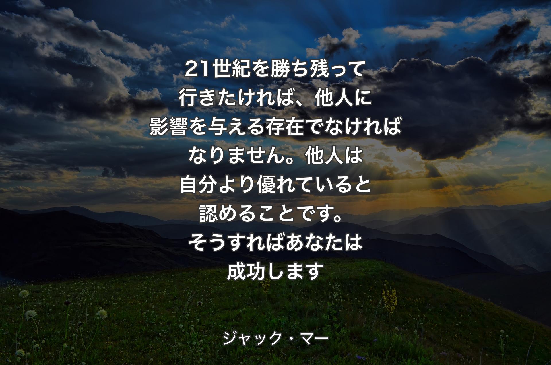 21世紀を勝ち残って行きたければ、他人に影響を与える存在でなければなりません。他人は自分より優れていると認めることです。そうすればあなたは成功します - ジャック・マー