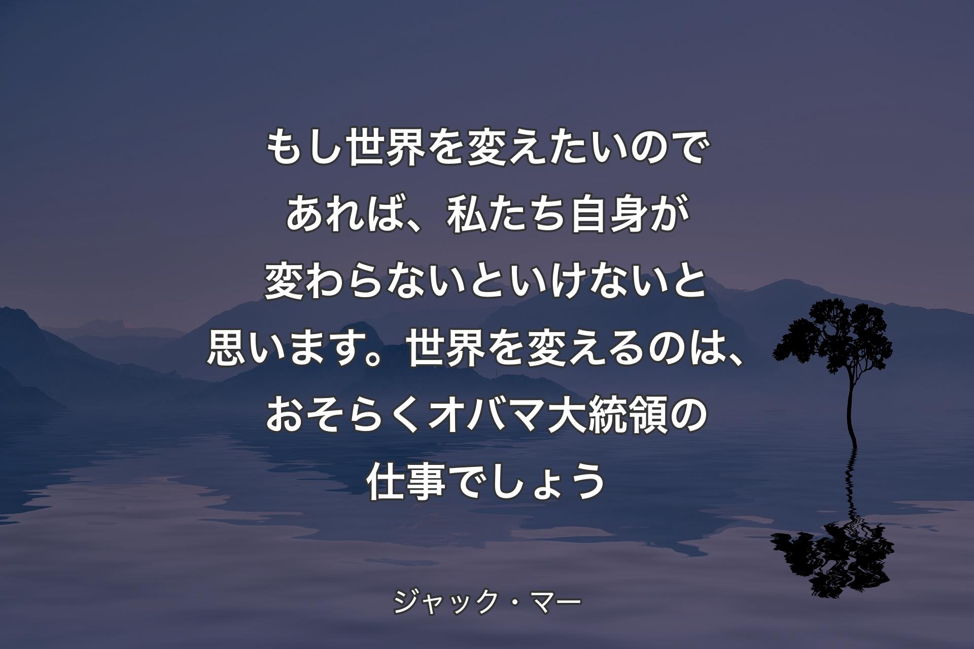 もし世界を変えたいのであれば、私たち自身が変わらないといけないと思います。世界を変えるのは、おそらくオバマ大統領の仕事でしょう - ジャック・マー