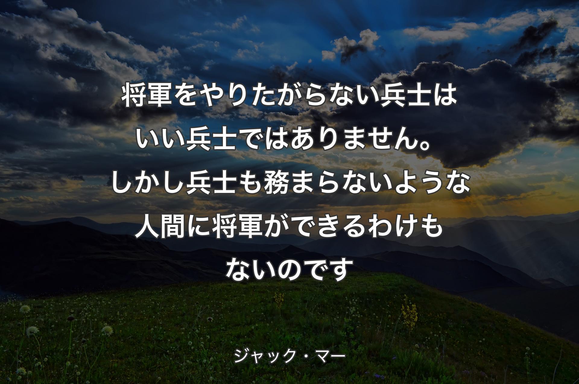 将軍をやりたがらない兵士はいい兵士ではありません。しかし兵士も務まらないような人間に将軍ができるわけもないのです - ジャック・マー