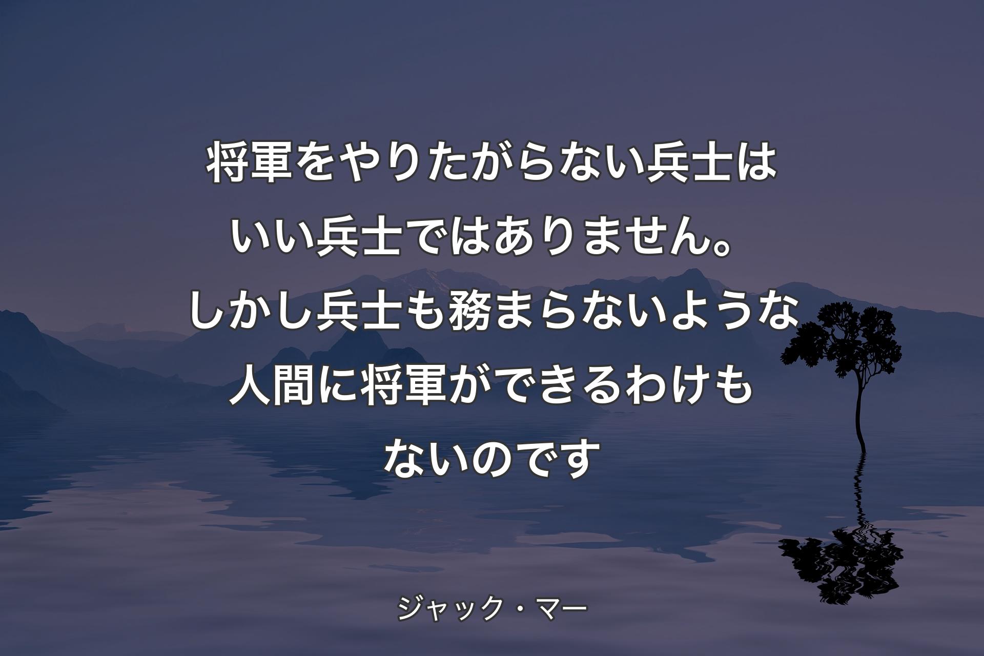 将軍をやりたがらない兵士はいい兵士ではありません。しかし兵士も務まらないような人間に将軍ができるわけもないのです - ジャック・マー