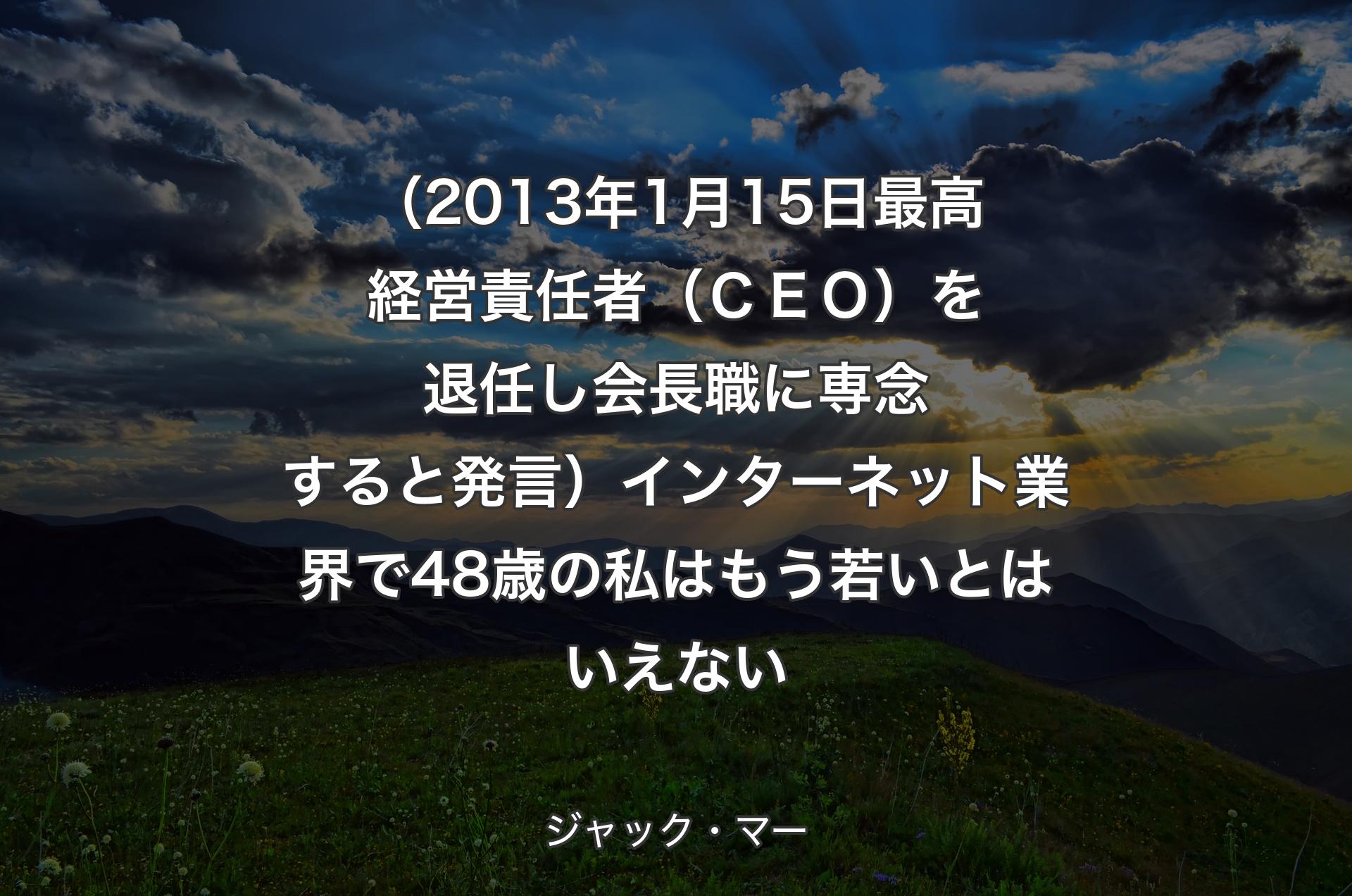 （2013年1月15日最高経営責任者（ＣＥＯ）を退任し会長職に専念すると発言）インターネット業界で48歳の私はもう若いとはいえない - ジャック・マー