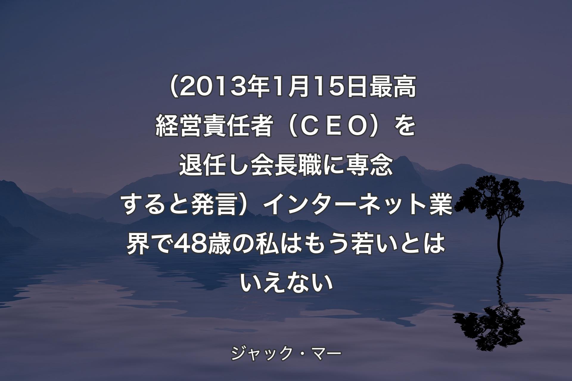 【背景4】（2013年1月15日最高経営責任者（ＣＥＯ）を退任し会長職に専念すると発言）インターネット業界で48歳の私はもう若いとはいえない - ジャック・マー