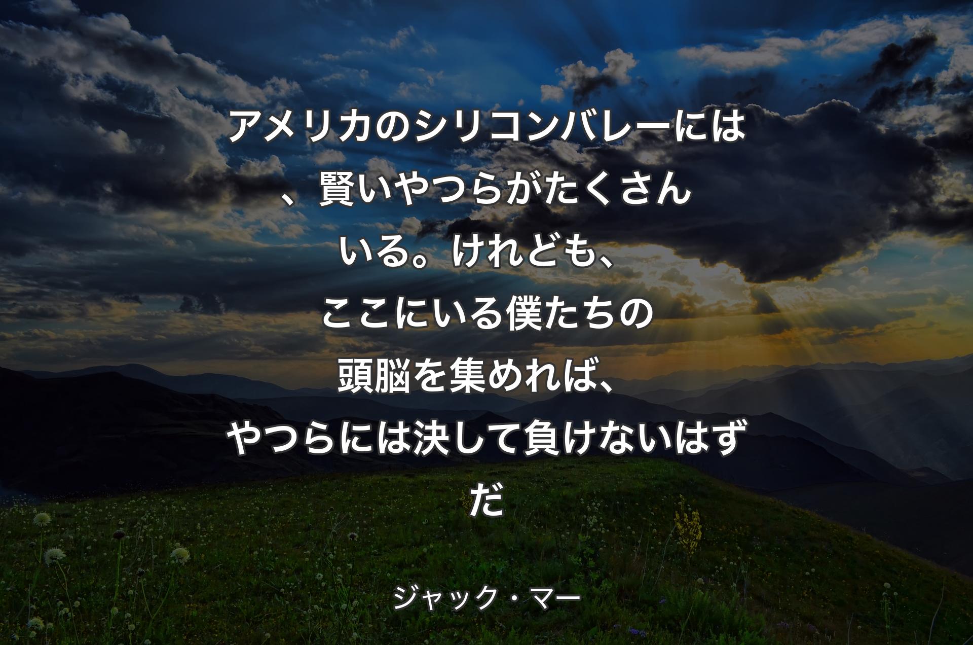 アメリカのシリコンバレーには、賢いやつらがたくさんいる。けれども、ここにいる僕たちの頭脳を集めれば、やつらには決して負けないはずだ - ジャック・マー