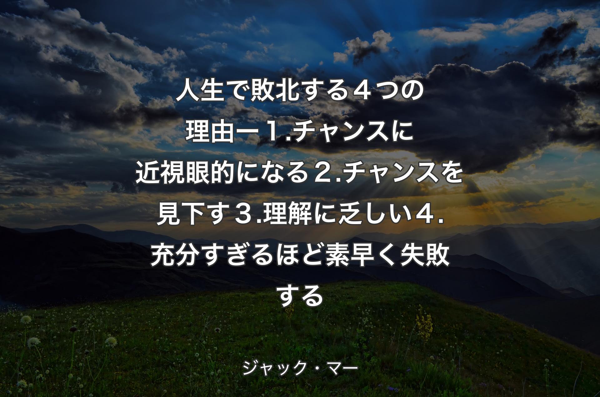 人生で敗北する４つの理由 ー １. チャンスに近視眼的になる ２. チャンスを見下す ３. 理解に乏しい ４. 充分すぎるほど素早く失敗する - ジャック・マー