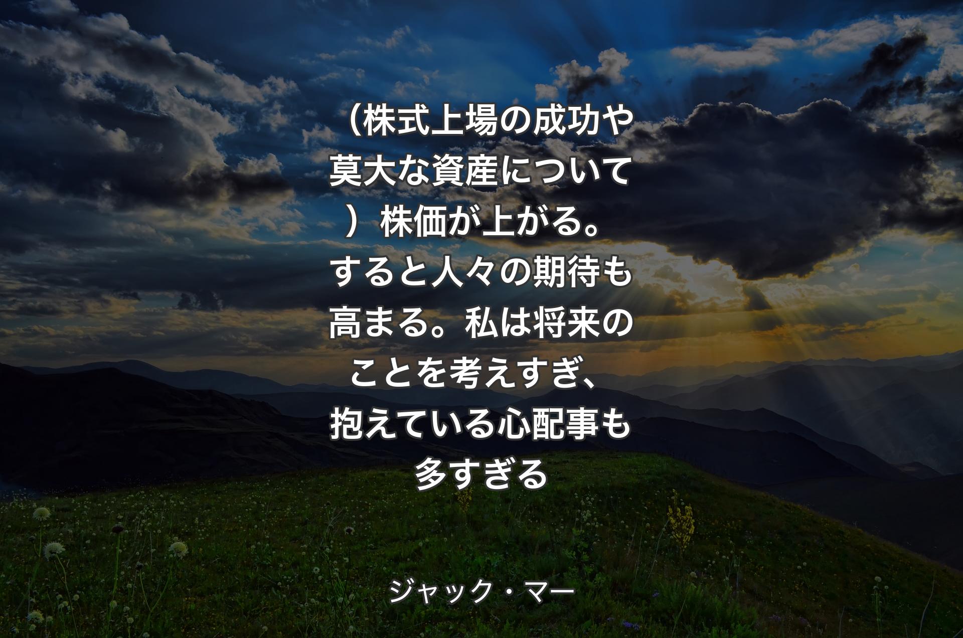 （株式上場の成功や莫大な資産について）株価が上がる。すると人々の期待も高まる。私は将来のことを考えすぎ、抱えている心配事も多すぎる - ジャック・マー