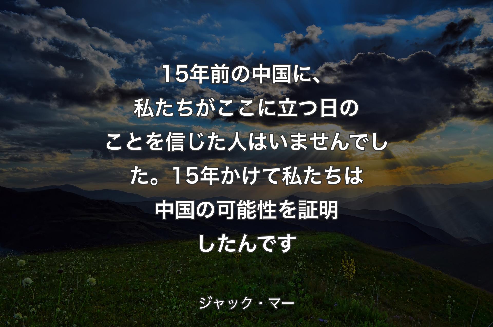 15年前の中国に、私たちがここに立つ日のことを信じた人はいませんでした。15年かけて私たちは中国の可能性を証明したんです - ジャック・マー