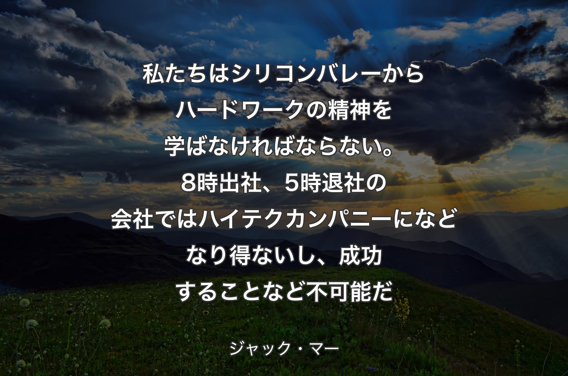 私たちはシリコンバレーからハードワークの精神を学ばなければならない。8時出社、5時退社の会社ではハイテクカンパニーになどなり得ないし、成功することなど不可能だ - ジャック・マー