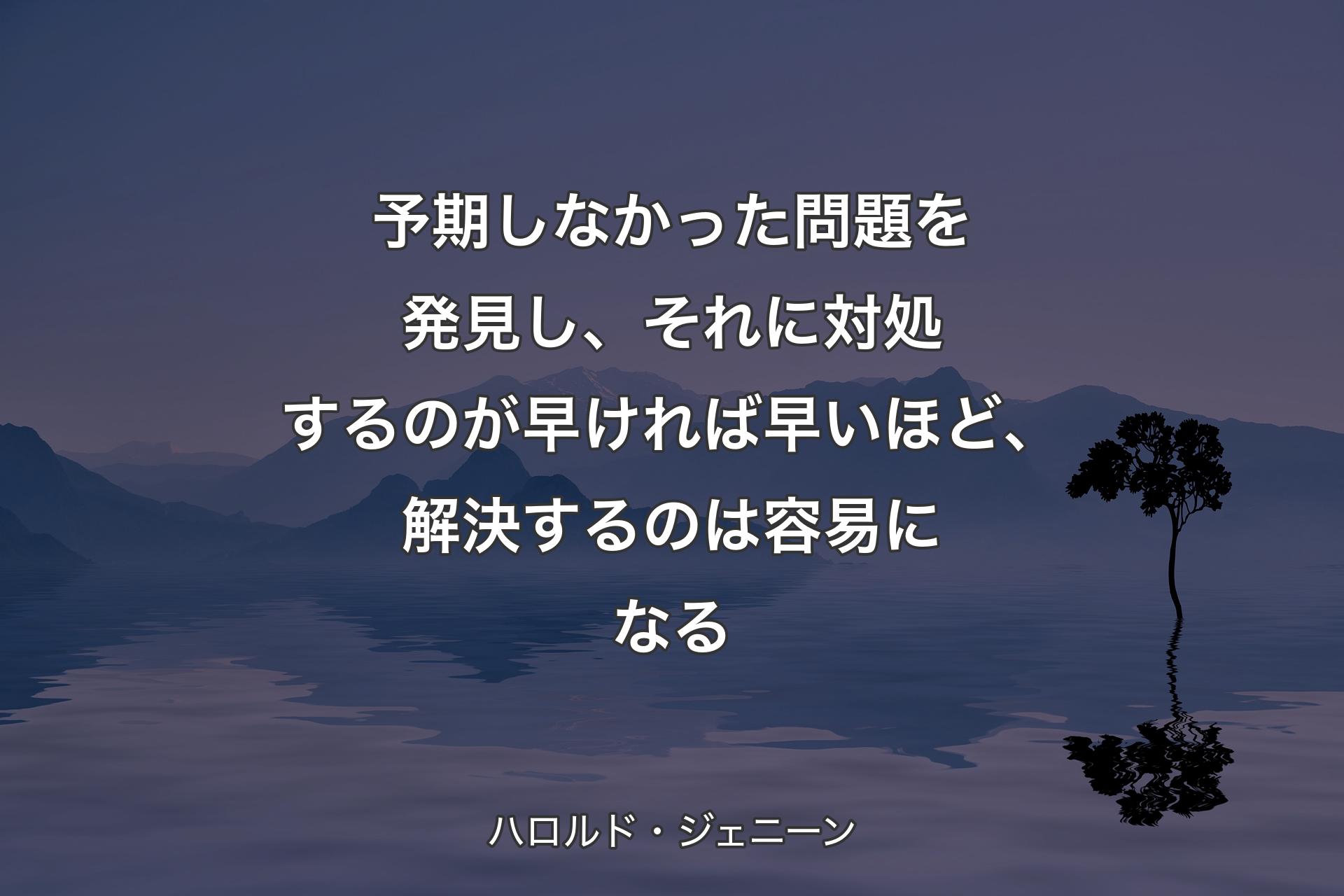 【背景4】予期しなかった問題を発見し、それに対処するのが早ければ早いほど、解決するのは容易になる - ハロルド・ジェニーン