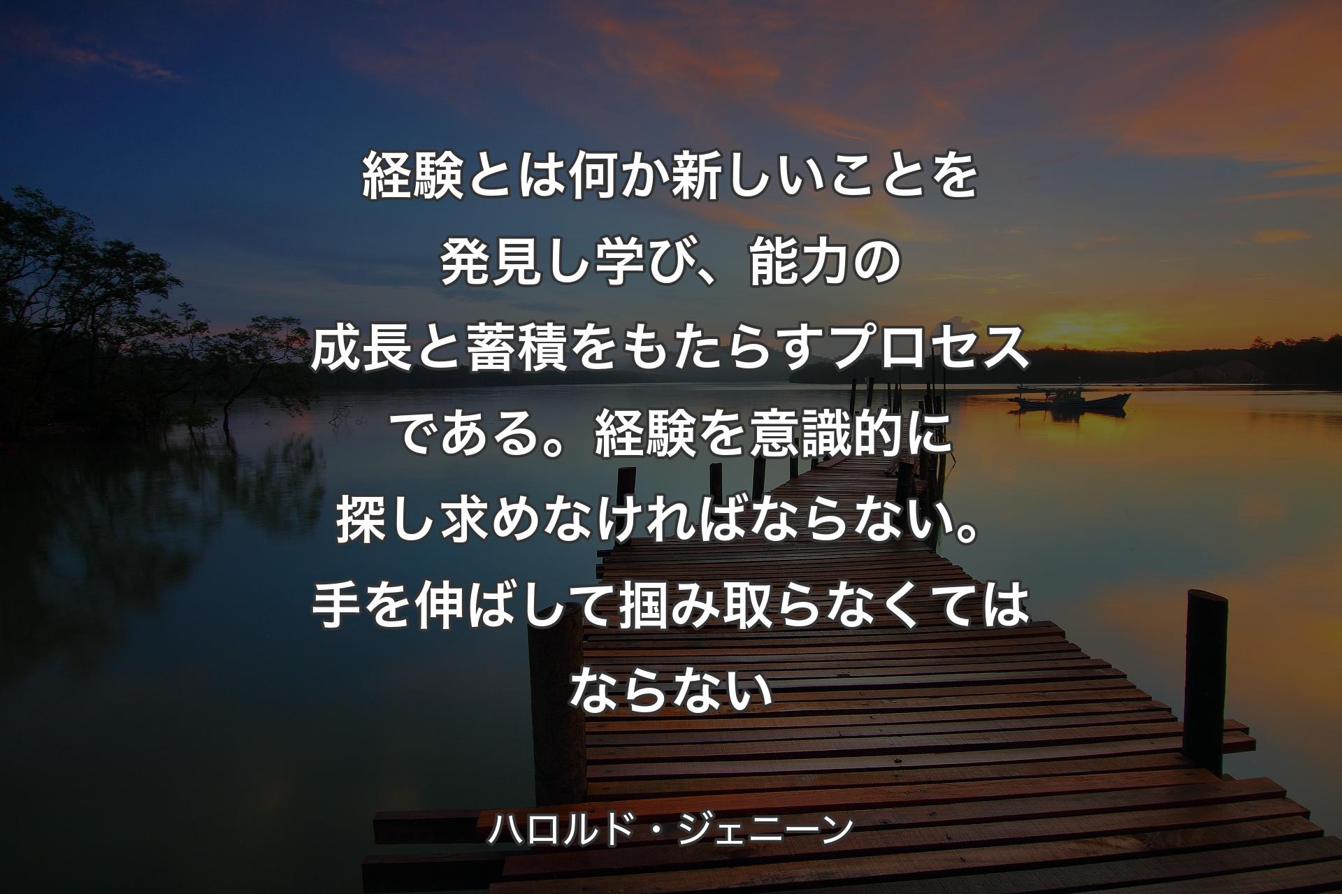 【背景3】経験とは何か新しいことを発見し学び、能力の成長と蓄積をもたらすプロセスである。経験を意識的に探し求めなければならない。手を伸ばして掴み取らなくてはならない - ハロルド・ジェニーン