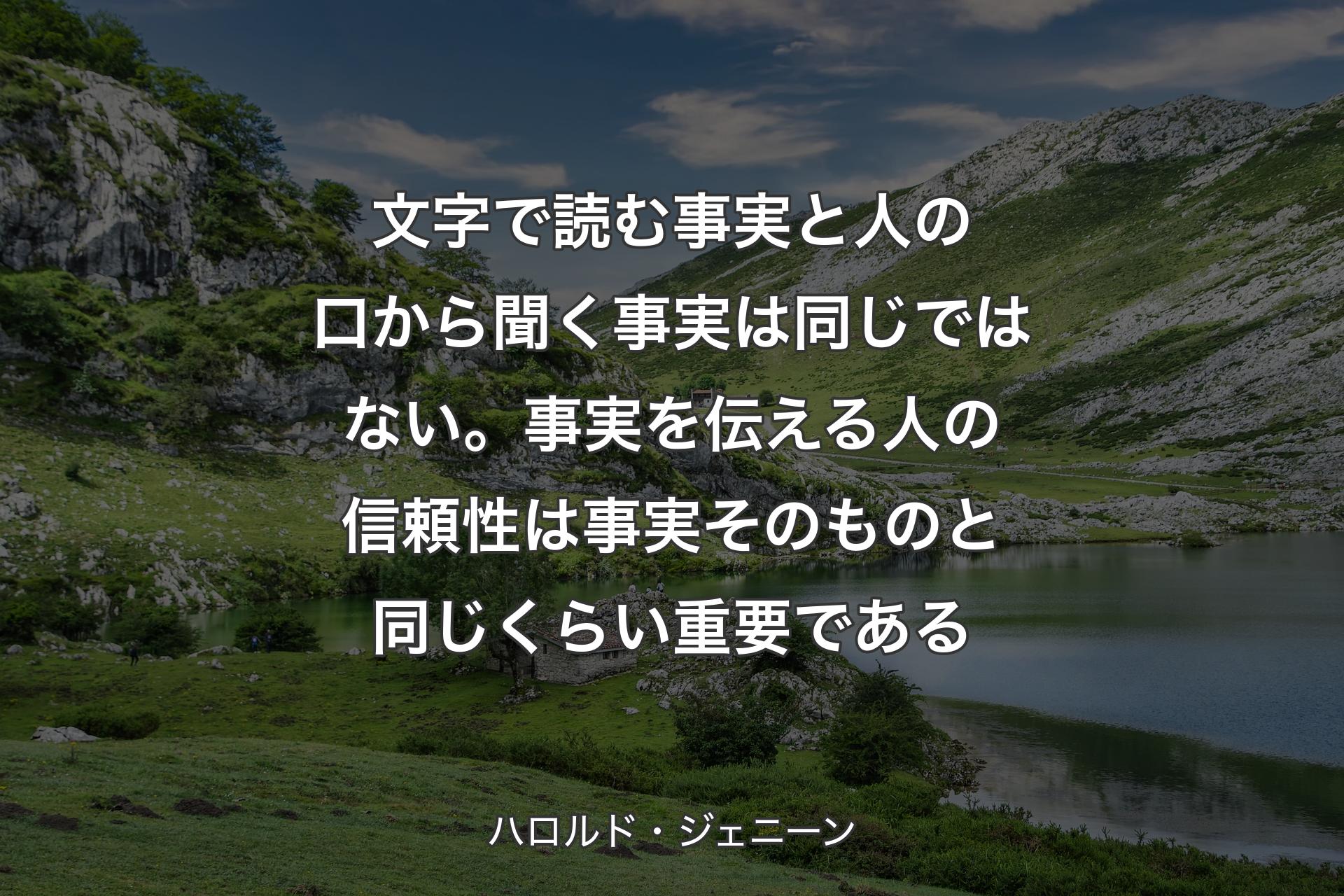 文字で読む事実と人の口から聞く事実は同じではない。事実を伝える人の信頼性は事実そのものと同じくらい重要である - ハロルド・ジェニーン