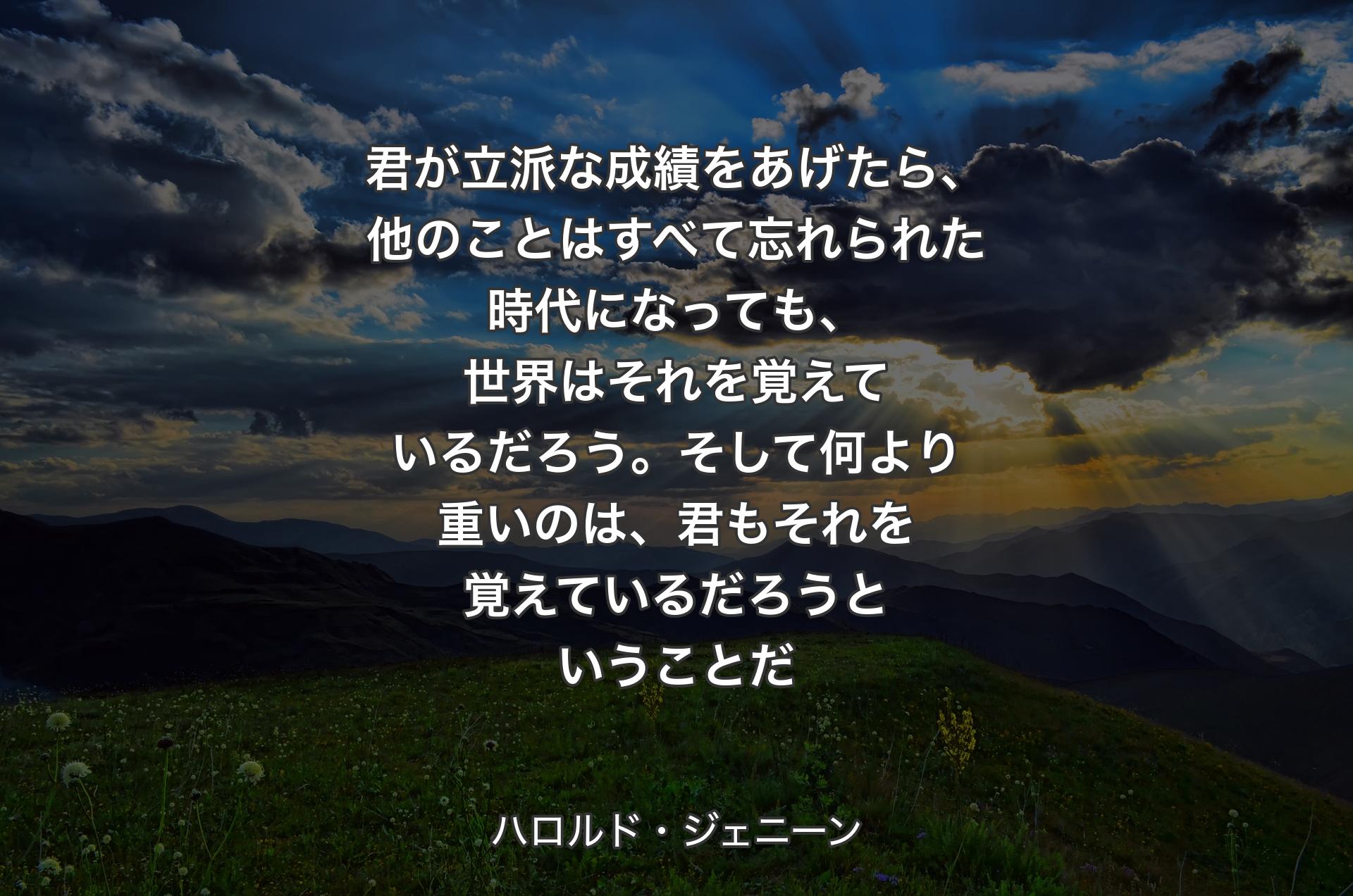 君が立派な成績をあげたら、他のことはすべて忘れられた時代になっても、世界はそれを覚えているだろう。そして何より重いのは、君もそれを覚えているだろうということだ - ハロルド・ジェニーン