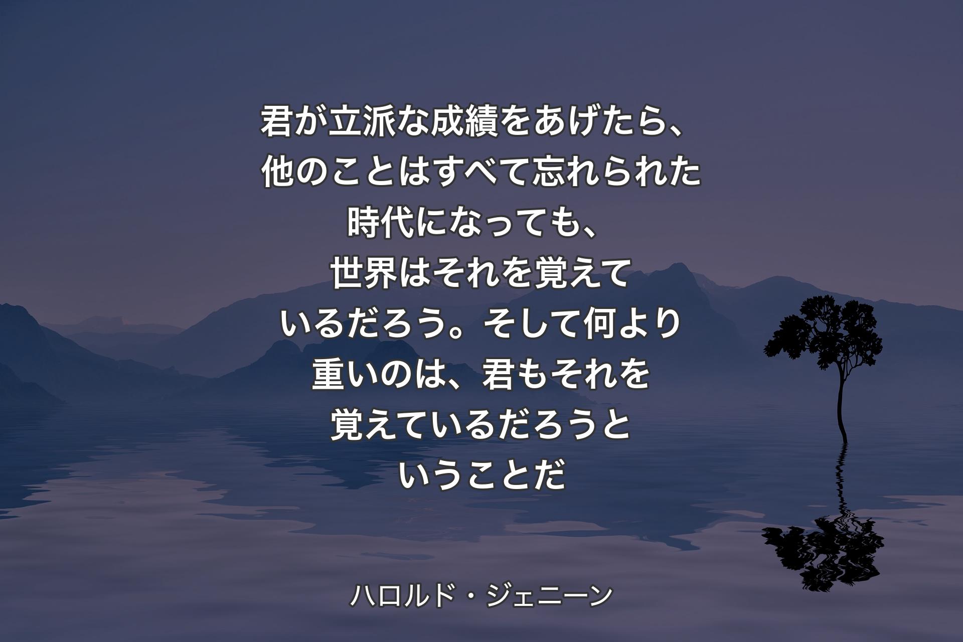 君が立派な成績をあげたら、他のことはすべて忘れられた時代になっても、世界はそれを覚えているだろう。そして何より重いのは、君もそれを覚えているだろうということだ - ハロルド・ジェニーン