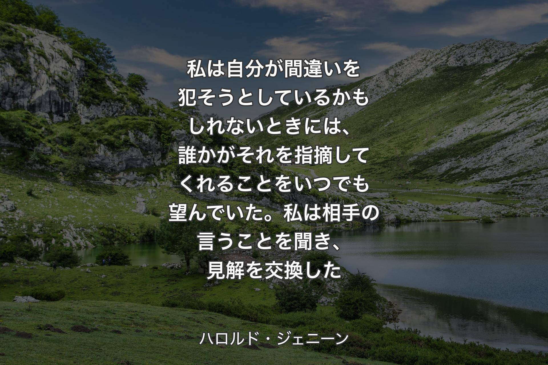 【背景1】私は自分が間違いを犯そうとしているかもしれないときには、誰かがそれを指摘してくれることをいつでも望んでいた。私は相手の言うことを聞き、見解を交換した - ハロルド・ジェニーン