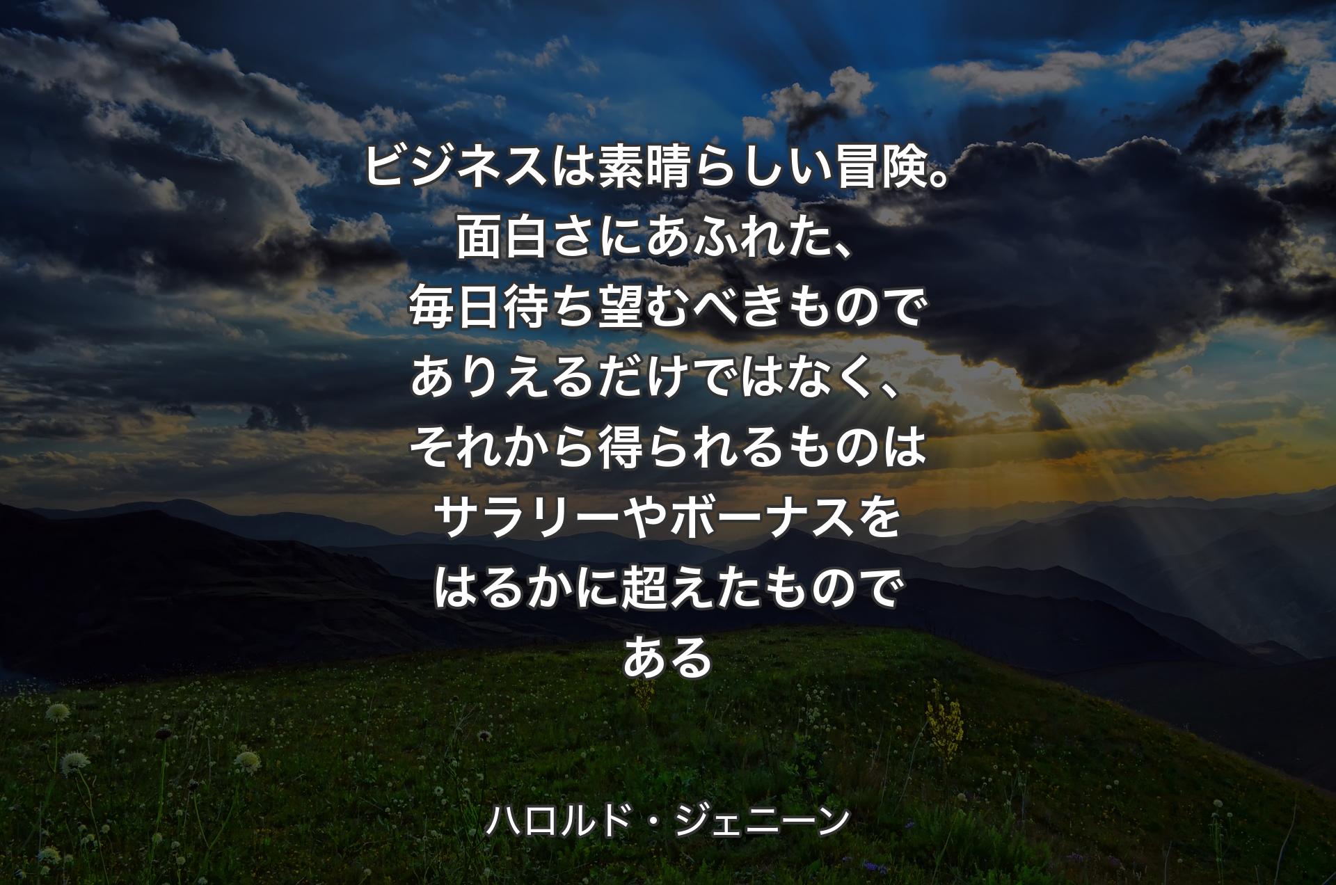 ビジネスは素晴らしい冒険。面白さにあふれた、毎日待ち望むべきものでありえるだけではなく、それから得られるものはサラリーやボーナスをはるかに超��えたものである - ハロルド・ジェニーン